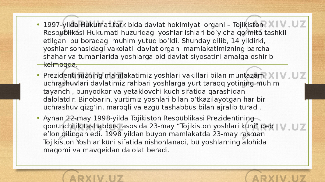 • 1997-yilda Hukumat tarkibida davlat hokimiyati organi – Tojikiston Respublikasi Hukumati huzuridagi yoshlar ishlari boʻyicha qoʻmita tashkil etilgani bu boradagi muhim yutuq boʻldi. Shunday qilib, 14 yildirki, yoshlar sohasidagi vakolatli davlat organi mamlakatimizning barcha shahar va tumanlarida yoshlarga oid davlat siyosatini amalga oshirib kelmoqda. • Prezidentimizning mamlakatimiz yoshlari vakillari bilan muntazam uchrashuvlari davlatimiz rahbari yoshlarga yurt taraqqiyotining muhim tayanchi, bunyodkor va yetaklovchi kuch sifatida qarashidan dalolatdir. Binobarin, yurtimiz yoshlari bilan o‘tkazilayotgan har bir uchrashuv qizg‘in, maroqli va ezgu tashabbus bilan ajralib turadi. • Aynan 22-may 1998-yilda Tojikiston Respublikasi Prezidentining qonunchilik tashabbusi asosida 23-may “Tojikiston yoshlari kuni” deb eʼlon qilingan edi. 1998 yildan buyon mamlakatda 23-may rasman Tojikiston Yoshlar kuni sifatida nishonlanadi, bu yoshlarning alohida maqomi va mavqeidan dalolat beradi. 