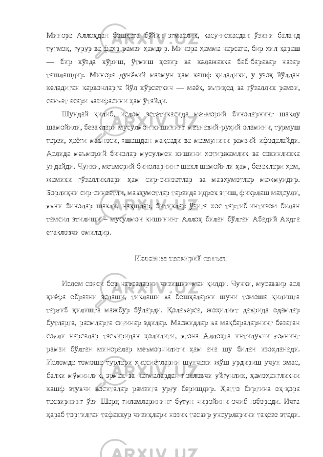 Минора Аллоҳдан бошқага бўйин эгмаслик, касу-нокасдан ўзини баланд тутмоқ, ғурур ва фахр рамзи ҳамдир. Минора ҳамма нарсага, бир хил қараш — бир кўзда кўриш, ўтмиш ҳозир ва келажакка баб-баравар назар ташлашдир. Минора дунёвий мазмун ҳам кашф қиладики, у узоқ йўлдан келадиган карвонларга йўл кўрсаткич — маёқ, эътиқод ва гўзаллик рамзи, санъат асари вазифасини ҳам ўтайди. Шундай қилиб, ислом эстетикасида меъморий биноларнинг шаклу шамойили, безаклари мусулмон кишининг маънавий-руҳий оламини, турмуш тарзи, ҳаёти маъноси, яшашдан мақсади ва мазмунини рамзий ифодалайди. Аслида меъморий бинолар мусулмон кишини хотиржамлик ва сокинликка ундайди. Чунки, меъморий биноларнинг шакл шамойили ҳам, безаклари ҳам, жамики гўзалликлари ҳам сир-синоатлар ва мавҳумотлар мажмуидир. Борлиқни сир-синоатли, мавҳумотлар тарзида идрок этиш, фикрлаш маҳсули, яъни бинолар шакли, нақшлар, битиклар ўзига хос тартиб-интизом билан тамсил этилиши – мусулмон кишининг Аллоҳ билан бўлган Абадий Аҳдга етакловчи омилдир. Ислом ва тасвирий санъат Ислом сояси бор нарсаларни чизишни ман қилди. Чунки, мусаввир асл қиёфа образни эслаши, тиклаши ва бошқаларни шуни томоша қилишга тарғиб қилишга мажбур бўларди. Қолаверса, жоҳилият даврида одамлар бутларга, расмларга сиғинар эдилар. Масжидлар ва мақбараларнинг безаган сояли нарсалар тасвиридан ҳолилиги, ягона Аллоҳга интилувчи ғоянинг рамзи бўлган миноралар меъморчилиги ҳам ана шу билан изоҳланади. Исломда томоша турлари ҳиссиётларни шунчаки жўш урдириш учун эмас, балки мўминлик, эрмак ва нағмалардан покловчи уйғунлик, ҳамоҳангликни кашф этувчи воситалар рамзига урғу беришдир. Ҳатто биргина оқ-қора тасвирнинг ўзи Шарқ гиламларининг бутун чиройини очиб юборади. Ичга қараб тортилган тафаккур чизиқлари нозик тасвир унсурларини тақозо этади. 