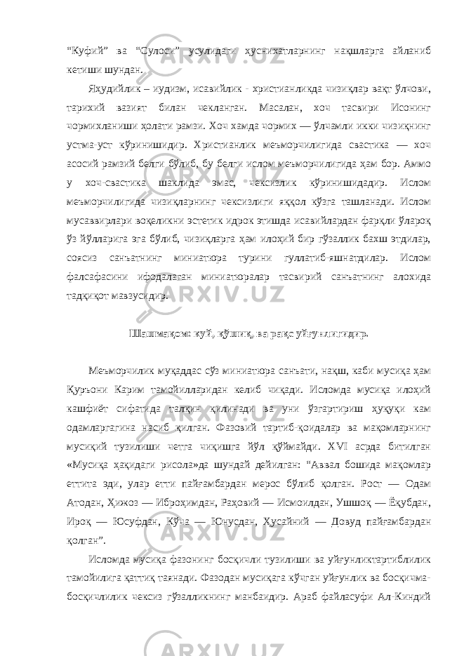 “Куфий” ва “Сулоси” усулидаги ҳуснихатларнинг нақшларга айланиб кетиши шундан. Яҳудийлик – иудизм, исавийлик - христианликда чизиқлар вақт ўлчови, тарихий вазият билан чекланган. Масалан, хоч тасвири Исонинг чормихланиши ҳолати рамзи. Хоч хамда чормих — ўлчамли икки чизиқнинг устма-уст кўринишидир. Христианлик меъморчилигида свастика — хоч асосий рамзий белги бўлиб, бу белги ислом меъморчилигида ҳам бор. Аммо у хоч-свастика шаклида эмас, чексизлик кўринишидадир. Ислом меъморчилигида чизиқларнинг чексизлиги яққол кўзга ташланади. Ислом мусаввирлари воқеликни эстетик идрок этишда исавийлардан фарқли ўлароқ ўз йўлларига эга бўлиб, чизиқларга ҳам илоҳий бир гўзаллик бахш этдилар, соясиз санъатнинг миниатюра турини гуллатиб-яшнатдилар. Ислом фалсафасини ифодалаган миниатюралар тасвирий санъатнинг алохида тадқиқот мавзусидир. Шашмақом: куй, қўшиқ, ва рақс уйғунлигидир. Меъморчилик муқаддас сўз миниатюра санъати, нақш, каби мусиқа ҳам Қуръони Карим тамойилларидан келиб чиқади. Исломда мусиқа илоҳий кашфиёт сифатида талқин қилинади ва уни ўзгартириш ҳуқуқи кам одамларгагина насиб қилган. Фазовий тартиб-қоидалар ва мақомларнинг мусиқий тузилиши четга чиқишга йўл қўймайди. XVI асрда битилган «Мусиқа ҳақидаги рисола»да шундай дейилган: “Аввал бошида мақомлар еттита эди, улар етти пайғамбардан мерос бўлиб қолган. Рост — Одам Атодан, Ҳижоз — Иброҳимдан, Раҳовий — Исмоилдан, Ушшоқ — Ёқубдан, Ироқ — Юсуфдан, Кўча — Юнусдан, Ҳусайний — Довуд пайғамбардан қолган”. Исломда мусиқа фазонинг босқичли тузилиши ва уйғунликтартиблилик тамойилига қаттиқ таянади. Фазодан мусиқага кўчган уйғунлик ва босқичма- босқичлилик чексиз гўзалликнинг манбаидир. Араб файласуфи Ал-Киндий 