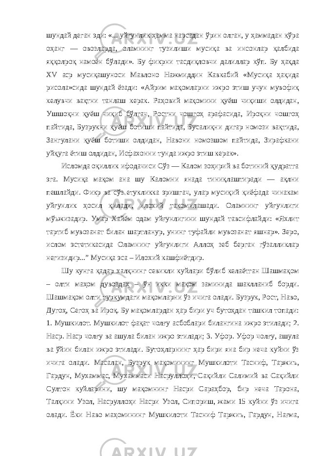 шундай деган эди: «... уйғунлик ҳамма нарсадан ўрин олган, у ҳаммадан кўра оҳанг — овозларда, оламнинг тузилиши мусиқа ва инсонлар қалбида яққолроқ намоён бўлади». Бу фикрни тасдиқловчи далиллар кўп. Бу ҳақда XV аср мусиқашуноси Мавлоно Нажмиддин Кавкабий «Мусиқа ҳақида рисола»сида шундай ёзади: «Айрим мақомларни ижро этиш учун мувофиқ келувчи вақтни танлаш керак. Раҳовий мақомини қуёш чиқиши олдидан, Ушшоқни қуёш чиқиб бўлгач, Ростни чошгоҳ арафасида, Ироқни чошгоҳ пайтида, Бузрукни қуёш ботиши пайтида, Бусалиқни дигар номози вақтида, Зангулани қуёш ботиши олдидан, Навони номозшом пайтида, Зирафкани уйқуга ётиш олдидан, Исфахонни тунда ижро этиш керак». Исломда оқиллик ифодачиси Сўз — Калом зоҳирий ва ботиний қудратга эга. Мусиқа мақом ана шу Каломни янада тиниқлаштиради — ақлни пешлайди. Фикр ва сўз етукликка эришгач, улар мусиқий қиёфада чинакам уйғунлик ҳосил қилади, илохий такомилашади. Оламнинг уйғунлиги мўьжизадир. Умар Хайём одам уйғунлигини шундай тавсифлайди: «Яхлит тартиб мувозанат билан шартланур, унинг туфайли мувозанат яшнар». Зеро, ислом эстетикасида Оламнинг уйғунлиги Аллоҳ зеб берган гўзалликлар негизидир...” Мусиқа эса – Илохий кашфиётдир. Шу кунга қадар халқнинг севикли куйлари бўлиб келаётган Шашмақом – олти маҳом дувоздаҳ – ўн икки мақом заминида шаклланиб борди. Шашмақом олти туркумдаги мақомларни ўз ичига олади. Бузрук, Рост, Наво, Дугоҳ, Сегоҳ ва Ироқ. Бу мақомлардан ҳар бири уч бутоҳдан ташкил топади: 1. Мушкилот. Мушкилот фақат чолғу асбоблари билангина ижро этилади; 2. Наср. Наср чолғу ва ашула билан ижро этилади; 3. Уфор. Уфор чолғу, ашула ва ўйин билан ижро этилади. Бутоҳларнинг ҳар бири яна бир неча куйни ўз ичига олади. Масалан, Бузрук мақомининг Мушкилоти Тасниф, Таржиъ, Гардун, Мухаммас, Мухаммаси Насруллоҳи, Сақийли Салимий ва Сақийли Султон куйларини, шу мақомнинг Насри Сараҳбор, бир неча Тарона, Талқини Узол, Насруллоҳи Насри Узол, Сипориш, жами 15 куйни ўз ичига олади. Ёки Наво маҳомининг Мушкилоти Тасниф Таржиъ, Гардун, Нағма, 