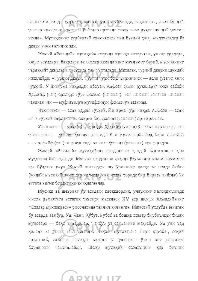 ва наво инсонда қудрат ҳамда жасурлик уйғотади, ваҳоланки, овоз бундай таъсир кучига эга эмас. Шўъбалар орасида савту наво руҳга шундай таъсир этади». Мусиқанинг тарбиявий аҳамиятига оид бундай фикр-мулоҳазалар ўз даври учун янгилик эди. Жомий «Рисолайи мусиқий» асарида мусиқа назарияси, унинг турлари, ижро усуллари, баҳрлари ва созлар ҳақида кенг маълумот бериб, мусиқанинг тараққиёт даврлари хусусида ҳам тўхталади. Масалан, туркий даврни шундай изоҳлайди: «Туркий даври. Тўртта тури бор. Биринчиси — асли (ўзаги) янги туркий. У йигирма ниқрадан иборат. Алфози (яъни рукнлари) икки сабаби Ҳафийф (тан) орасида тўрт фосила (тананан): тан тананан тананан тананан тананан тан — муфтаъилун мутафоилун фоилотун вазнида. Иккинчиси — асли қадим туркий. Йигирма тўрт ниқра. Алфози — асли янги туркий алфозининг охирги бир фосила (тананан) орттирилган... Учинчиси — туркий ўзи қолади. Ҳафийф (енгил) ўн икки ниқра: тан тан танан танан — фаълун фоилун вазнида. Унинг учта зарби бор, биринчи сабаб — и ҳафийф (тан)нинг «т» сида ва икки фосила (тананан) «т» ларида». Жомий «Рисолайи мусиқий»да пардаларни қандай белгилашни ҳам муфассал баён қилади. Мусиқа пардалари ҳақида ўқувчилар кам маълумотга эга бўлгани учун Жомий асаридаги шу ўриннинг қисқа ва содда баёни бундай: мусиқийшунослар нағмаларини чолғу торида бир-бирига қиёслаб ўн еттита нағма борлигини аниқлаганлар. Мусиқа ва шеърият ўртасидаги алоқадорлик, уларнинг ҳамоҳангликда инсон руҳиятига эстетик таъсири масаласи XV аср шоири Аҳмадийнинг «Созлар мунозараси» рисоласида тахлил қилинган. Мажозий услубда ёзилган бу асарда Танбур, Уд, Чанг, Қўбуз, Рубоб ва бошҳа созлар бирбирлари билан мунозара — баҳс қиладилар. Танбур ўз санъатини мақтайди. Уд уни рад қилади ва ўзини таърифлайди. Ниҳоят мунозарага Пири ҳаробат, соқий аралашиб, созларга насиҳат қилади ва уларнинг ўзига хос фазилати борлигини таъкидлайди. Шоир мусиқий созларнинг ҳар бирини 