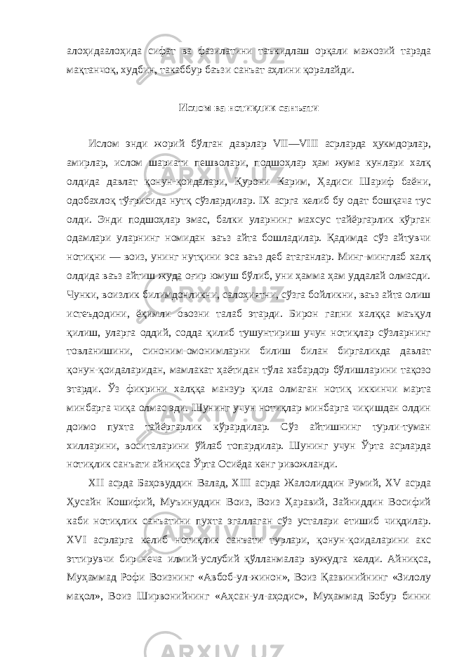 алоҳидаалоҳида сифат ва фазилатини таъкидлаш орқали мажозий тарзда мақтанчоқ, худбин, такаббур баъзи санъат аҳлини қоралайди. Ислом ва нотиқлик санъати Ислом энди жорий бўлган даврлар VII—VIII асрларда ҳукмдорлар, амирлар, ислом шариати пешволари, подшоҳлар ҳам жума кунлари халқ олдида давлат қонун-қоидалари, Қурони Карим, Ҳадиси Шариф баёни, одобахлоқ тўғрисида нутқ сўзлардилар. IX асрга келиб бу одат бошқача тус олди. Энди подшоҳлар эмас, балки уларнинг махсус тайёргарлик кўрган одамлари уларнинг номидан ваъз айта бошладилар. Қадимда сўз айтувчи нотиқни — воиз, унинг нутқини эса ваъз деб атаганлар. Минг-минглаб халқ олдида ваъз айтиш жуда оғир юмуш бўлиб, уни ҳамма ҳам уддалай олмасди. Чунки, воизлик билимдонликни, салоҳиятни, сўзга бойликни, ваъз айта олиш истеъдодини, ёқимли овозни талаб этарди. Бирон гапни халққа маъқул қилиш, уларга оддий, содда қилиб тушунтириш учун нотиқлар сўзларнинг товланишини, синоним-омонимларни билиш билан биргаликда давлат қонун-қоидаларидан, мамлакат ҳаётидан тўла хабардор бўлишларини тақозо этарди. Ўз фикрини халққа манзур қила олмаган нотиқ иккинчи марта минбарга чиқа олмас эди. Шунинг учун нотиқлар минбарга чиқишдан олдин доимо пухта тайёргарлик кўрардилар. Сўз айтишнинг турли-туман хилларини, воситаларини ўйлаб топардилар. Шунинг учун Ўрта асрларда нотиқлик санъати айниқса Ўрта Осиёда кенг ривожланди. XII асрда Баҳовуддин Валад, XIII асрда Жалолиддин Румий, XV асрда Ҳусайн Кошифий, Муъинуддин Воиз, Воиз Ҳаравий, Зайниддин Восифий каби нотиқлик санъатини пухта эгаллаган сўз усталари етишиб чиқдилар. XVI асрларга келиб нотиқлик санъати турлари, қонун-қоидаларини акс эттирувчи бир неча илмий-услубий қўлланмалар вужудга келди. Айниқса, Муҳаммад Рофи Воизнинг «Авбоб-ул-жинон», Воиз Қазвинийнинг «Зилолу мақол», Воиз Ширвонийнинг «Аҳсан-ул-аҳодис», Муҳаммад Бобур бинни 