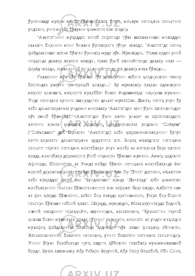 ўрганишда муҳим манба бўлиш билан бирга, маълум нотиқлик санъатига ундовчи, унга манба бўлувчи қимматга хам эгадир. &#34;Авесто&#34;нинг муқаддас китоб сифатида тўла шаклланиши милоддан аввалги биринчи минг йиллик ўрталарига тўғри келади. &#34;Авесто&#34;да нотиқ фойдаланиши лозим бўлган ўринлар жуда кўп. Жумладан, &#34;Ғалла ердан униб чиққанда девлар ларзага келади, ғалла ўриб олинаётганда девлар нола — фарёд чекади, ғалла янчиб ун қилинаётганда эса девлар маҳв бўлади... Ғалланинг мўл-кўл бўлиши гўё девларнинг лабига қиздирилган темир босгандек уларни тумтарақай қилади...&#34; Бу жумлалар орқали одамларни меҳнат қилишга, меҳнатга муҳаббат билан ёндошмоққа чақириш мумкин. Унда нотиқлик кучини оширадиган даъват мужассам. Демак, нотиқ учун бу каби даъваткорликка ундовчи мисоллар &#34;Авесто&#34;дан кенг ўрин олганлигидан кўз юмиб бўлмайди. &#34;Авесто&#34;дан ўрин олган ривоят ва афсоналардаги ватанни ҳимоя қилишга чорловчи, қаҳрамонликка ундовчи &#34;Сиёвуш&#34; (&#34;Сиёваршан&#34; деб берилган &#34;Авесто&#34;да) каби қаҳрамонликларнинг бутун хатти-ҳаракати даъваткорлик қудратига эга. Бироқ мелодгача нотиқлик санъати тарихи нотиқлик мактаблари учун манба ва материал бера олгани ҳолда, мактаблар даражасига ўсиб чиқмаган бўлиши мумкин. Аммо, қадимги Афинада, Юнонистон ва Римда пайдо бўлган нотиқлик мактабларида ёки мактаб дарсликларининг пайдо бўлишида &#34;Алп Эр Тўнға&#34; достони, «Авесто» каби муқаддас китоб ёки &#34;Бундахишн&#34; ҳамда &#34;Денхард&#34; каби қимматли манбаларнинг таъсири бўлмаганлигига ким кафолат бера олади. Албатта илм ва фан қаерда бўлмасин, қайси бир халқда яратилмасин, ўзаро бир-бирига таъсири бўлиши табиий ҳолат. Шарқда, жумладан, Мовароуннаҳрда бадиий, илмий ижоднинг тараққиёти, шунингдек, ваъзхонлик, &#34;Қуръон&#34;ни тарғиб қилиш билан муштарак ҳолда сўзнинг аҳамияти, маъноси ва ундан мақсадга мувофиқ фойдаланиш борасида қадимдан кўп яхши фикрлар айтилган. Вазъхонликнинг, балоғати чечанлик, унинг балоғати нотиклик санъатидир. Унинг ўсуви баробарида нутқ олдига қўйилган талаблар мукаммаллашиб борди. Буюк алломалар Абу Райҳон Беруний, Абу Наср Фаробий, Ибн Сино, 