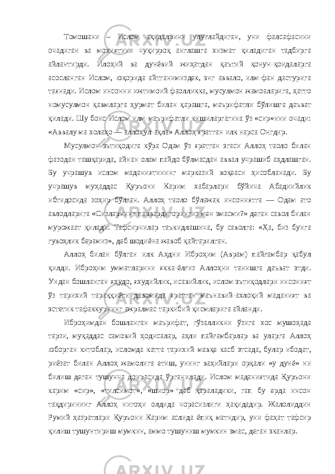 Томошани – Ислом ақидалрини улуғлайдиган, уни фалсафасини очадиган ва мохиятини чуқирроқ англашга хизмат қиладиган тадбирга айлантирди. Илоҳий ва дунёвий жиҳатдан қаътий қонун-қоидаларга асосланган Ислом, юқорида айтганимиздек, энг аввало, илм-фан дастурига таянади. Ислом инсонни ижтимоий фаолликка, мусулмон жамоаларига, ҳатто номусулмон қавмларга ҳурмат билан қарашга, маърифатли бўлишга даъват қилади. Шу боис Ислом илм-маърифатли кишиларгагина ўз «сир»ини очади: «Аввалу ма холаҳо — аллоҳул-ақла» Аллоҳ яратган илк нарса Онгдир. Мусулмон эътиқодига кўра Одам ўз яратган эгаси Аллоҳ таоло билан фазодан ташқарида, айнан олам пайдо бўлмасдан аввал учрашиб аҳдлашган. Бу учрашув ислом маданиятининг марказий воқеаси ҳисобланади. Бу учрашув муҳаддас Қуръони Карим хабарлари бўйича Абадиийлик ибтидосида зоҳир бўлган. Аллоҳ таоло бўлажак инсониятга — Одам ато авлодларига «Сизларнинг парвардигорингиз мен эмасми?» деган савол билан мурожаат қилади. Тафсирчилар таъкидлашича, бу саволга: «Ҳа, биз бунга гувоҳлик берамиз», деб шодиёна жавоб қайтарилган. Аллоҳ билан бўлган илк Аҳдни Иброҳим (Аврам) пайғамбар қабул қилди. Иброҳим умматларини якка-ёлғиз Аллоҳни танишга даъват этди. Ундан бошланган яҳудо, яхудийлик, исавийлик, ислом эътиқодлари инсоният ўз тарихий тараққиёти давомида яратган маънавий-ахлоқий маданият ва эстетик тафаккурнинг ажралмас таркибий қисмларига айланди. Иброҳимдан бошланган маърифат, гўзалликни ўзига хос мушоҳада тарзи, муқаддас самовий ҳодисалар, аҳли пайғамбарлар ва уларга Аллоҳ юборган китоблар, исломда катта тарихий мавқе касб этсада, булар ибодат, риёзат билан Аллоҳ жамолига етиш, унинг ваҳийлари орқали «у дунё» ни билиш деган тушунча доирасида ўрганилади. Ислом маданиятида Қуръони карим «сир», «тилсимот», «шиор» деб қараладики, гап бу ерда инсон тақдирининг Аллоҳ нигоҳи олдида чорасизлиги ҳақидадир. Жалолиддин Румий ҳазратлари Қуръони Карим аслида ёпиқ матндир, уни фаҳат тафсир қилиш тушунтириш мумкин, аммо тушуниш мумкин эмас, деган эканлар. 