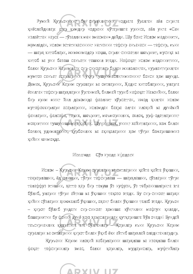 Румий Қуръоннинг бу сирлилигини чодрага ўралган аёл сирига қиёслайдилар: агар кимдир чодрани кўтаришга уринса, аёл унга «Сен излаётган нарса — гўзаллик мен эмасман» дейди. Шу боис Ислом маданияти, жумладан, ислом эстетикасининг негизини тафсир анъанаси — тафсир, яъни — шарҳ китоблари, жимжимадор нақш, сирли-синоатли шеърият, мусиқа ва китоб ва уни безаш санъати ташкил этади. Нафақат ислом маданиятини, балки Қуръони Каримдаги сир-синоатлар билан жилоланган, нурлантирилган мумтоз санъат асарларини чуқур тушунмаслигимизнинг боиси ҳам шунда. Демак, Қуръони Карим суралари ва оятларини, Ҳадис китобларини, уларга ёзилган тафсир шарҳларни ўрганмай, билмай туриб нафақат Навоийни, балки бир ярим минг йил давомида фаолият кўрсатган, ижод қилган ислом мутафаккирлари асарларини, исломдан баҳра олган илоҳий ва дунёвий фанларни, фалсафа, тарих, шеърият, меъморчилик, ахлоқ, урф-одатларнинг моҳиятини тушунишимиз қийин. Шунингдек, унинг хайитларини, хаж билан боғлиқ удимларини, қурбонлик ва ақиқаларини ҳам тўғри бажаришимиз қийин кечмоқда. Исломда – Сўз ирода ифодаси Ислом – Қуръони Карим суралари ва оятларини қайта-қайта ўқишни, такрорлашни, ёд олишни, тўғри тафсирлаш — шарҳлашни, сўзларни тўғри талаффуз этишни, ҳатто ҳар бир товуш ўз нуфузи, ўз тебранишларига эга бўлиб, уларни тўғри айтиш ва ўқишни тақозо этади. Бу сир-синоат шарҳи қийин сўзларни ҳижжалаб ўқишни, оҳанг билан ўқишни талаб этади. Қуръон – қирот бўлиб ундаги сир-синоат ҳамиша кўнгилни мафтун қилади, башариятни бу фоний дунё ҳою ҳавасларидан қутқаришга йўл очади! Бундай таъсирчанлик қудратига эга бўлганлар – Қорилар яъни Қуръони Карим суралари ва оятларини қирот билан ўқиб ёки айтиб шархлай оладиганлардир. Қуръони Карим илоҳий хабарларини шарҳлаш ва изоҳлаш билан фақат тафсирчилар эмас, балки қорилар, мударислар, муфтийлар 