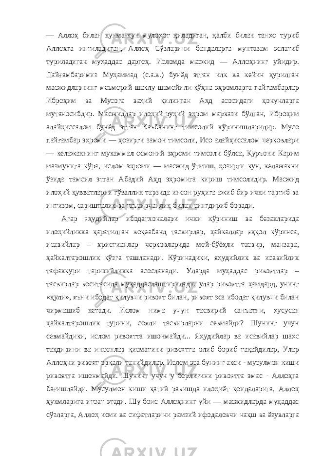 — Аллоҳ билан кунма-кун мулоҳот қиладиган, қалби билан танхо туриб Аллохга интиладиган, Аллоҳ Сўзларини бандаларга мунтазам эслатиб туриладиган муҳаддас даргоҳ. Исломда масжид — Аллоҳнинг уйидир. Пайғамбаримиз Муҳаммад (с.а.в.) бунёд этган илк ва кейин қурилган масжидларнинг меъморий шаклу шамойили кўҳна эҳромларга пайғамбарлар Иброҳим ва Мусога ваҳий қилинган Аҳд асосидаги қонунларга мутаносибдир. Масжидлар илоҳий-руҳий эҳром маркази бўлган, Иброҳим алайҳиссалом бунёд этган Каъбанинг тимсолий кўринишларидир. Мусо пайғамбар эҳроми — ҳозирги замон тимсоли, Исо алайҳиссалом черковлари — келажакнинг мукаммал осмоний эҳроми тимсоли бўлса, Қуръони Карим мазмунига кўра, ислом эҳроми — масжид ўтмиш, ҳозирги кун, келажакни ўзида тамсил этган Абадий Аҳд эҳромига кириш тимсолидир. Масжид илоҳий қувватларни гўзаллик тарзида инсон руҳига ажиб бир ички тартиб ва интизом, саришталик ва таъсирчанлик билан сингдириб боради. Агар яҳудийлар ибодатхоналари ички кўриниш ва безакларида илоҳийликка қаратилган воқеабанд тасвирлар, ҳайкаллар яққол кўринса, исавийлар – христианлар черковларида мой-бўёҳли тасвир, манзара, ҳайкалтарошлик кўзга ташланади. Кўринадики, яҳудийлик ва исавийлик тафаккури тарихийликка асосланади. Уларда муҳаддас ривоятлар – тасвирлар воситасида муқаддаслаштирилади, улар ривоятга ҳамдард, унинг «қули», яъни ибодат қилувчи ривоят билан, ривоят эса ибодат қилувчи билан чирмашиб кетади. Ислом нима учун тасвирий санъатни, хусусан ҳайкалтарошлик турини, сояли тасвирларни севмайди? Шунинг учун севмайдики, ислом ривоятта ишонмайди... Яҳудийлар ва исавийлар шахс тақдирини ва инсонлар қисматини ривоятга олиб бориб тақайдилар, Улар Аллоҳни ривоят орқали танийдилар. Ислом эса бунинг акси - мусулмон киши ривоятга ишонмайди. Шунинг учун у борлиғини ривоятта эмас - Аллоҳга бағишлайди. Мусулмон киши қатий равишда илоҳиёт қоидаларига, Аллоҳ ҳукмларига итоат этади. Шу боис Аллоҳнинг уйи — масжидларда муқаддас сўзларга, Аллоҳ исми ва сифатларини рамзий ифодаловчи нақш ва ёзувларга 