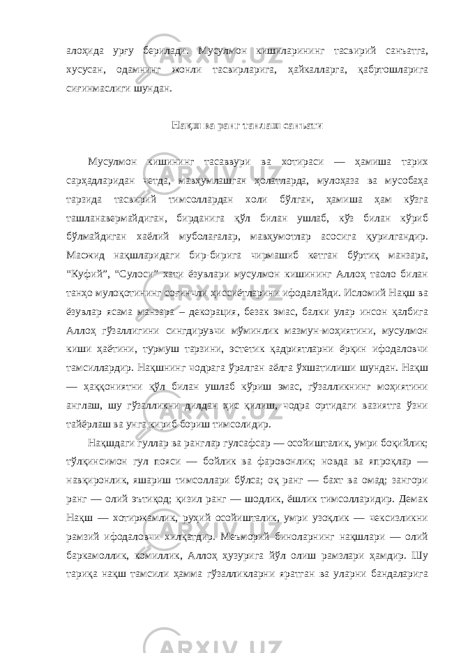 алоҳида урғу берилади. Мусулмон кишиларининг тасвирий санъатга, хусусан, одамнинг жонли тасвирларига, ҳайкалларга, қабртошларига сиғинмаслиги шундан. Нақш ва ранг танлаш санъати Мусулмон кишининг тасаввури ва хотираси — ҳамиша тарих сарҳадларидан четда, мавҳумлашган ҳолатларда, мулоҳаза ва мусобаҳа тарзида тасвирий тимсоллардан холи бўлган, ҳамиша ҳам кўзга ташланавермайдиган, бирданига қўл билан ушлаб, кўз билан кўриб бўлмайдиган хаёлий муболағалар, мавҳумотлар асосига қурилгандир. Масжид нақшларидаги бир-бирига чирмашиб кетган бўртиқ манзара, “Куфий”, “Сулоси” хати ёзувлари мусулмон кишининг Аллоҳ таоло билан танҳо мулоқотининг соғинчли ҳиссиётларини ифодалайди. Исломий Нақш ва ёзувлар ясама манзара – декорация, безак эмас, балки улар инсон қалбига Аллоҳ гўзаллигини сингдирувчи мўминлик мазмун-моҳиятини, мусулмон киши ҳаётини, турмуш тарзини, эстетик қадриятларни ёрқин ифодаловчи тамсиллардир. Нақшнинг чодрага ўралган аёлга ўхшатилиши шундан. Нақш — ҳаққониятни қўл билан ушлаб кўриш эмас, гўзалликнинг моҳиятини англаш, шу гўзалликни дилдан ҳис қилиш, чодра ортидаги вазиятга ўзни тайёрлаш ва унга кириб бориш тимсолидир. Нақшдаги гуллар ва ранглар гулсафсар — осойишталик, умри боқийлик; тўлқинсимон гул пояси — бойлик ва фаровонлик; новда ва япроқлар — навқиронлик, яшариш тимсоллари бўлса; оқ ранг — бахт ва омад; зангори ранг — олий эътиқод; қизил ранг — шодлик, ёшлик тимсолларидир. Демак Нақш — хотиржамлик, руҳий осойишталик, умри узоқлик — чексизликни рамзий ифодаловчи хилқатдир. Меъморий биноларнинг нақшлари — олий баркамоллик, комиллик, Аллоҳ ҳузурига йўл олиш рамзлари ҳамдир. Шу тариқа нақш тамсили ҳамма гўзалликларни яратган ва уларни бандаларига 