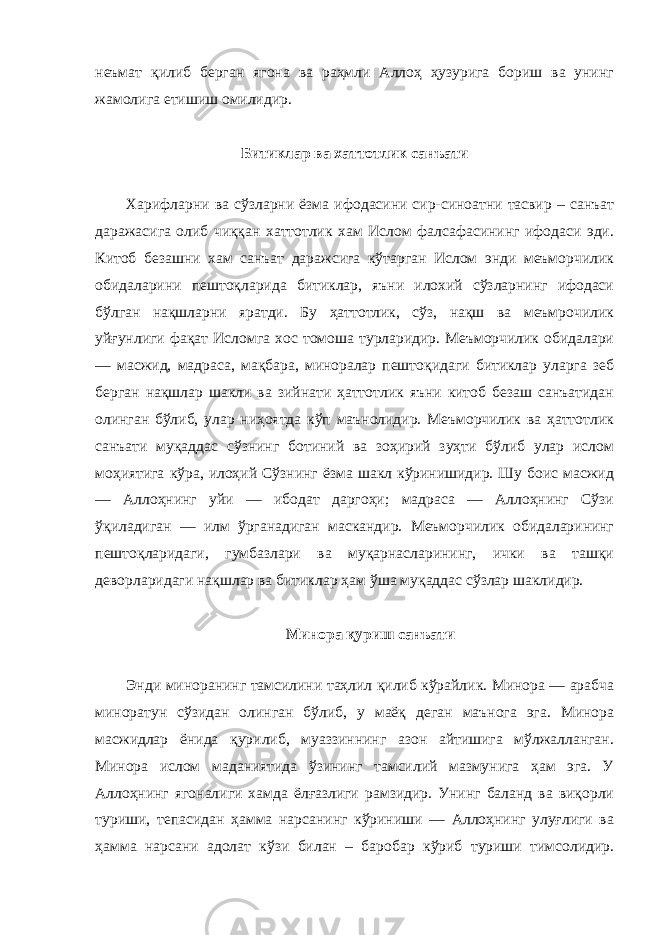 неъмат қилиб берган ягона ва раҳмли Аллоҳ ҳузурига бориш ва унинг жамолига етишиш омилидир. Битиклар ва хаттотлик санъати Харифларни ва сўзларни ёзма ифодасини сир-синоатни тасвир – санъат даражасига олиб чиққан хаттотлик хам Ислом фалсафасининг ифодаси эди. Китоб безашни хам санъат даражсига кўтарган Ислом энди меъморчилик обидаларини пештоқларида битиклар, яъни илохий сўзларнинг ифодаси бўлган нақшларни яратди. Бу ҳаттотлик, сўз, нақш ва меъмрочилик уйғунлиги фақат Исломга хос томоша турларидир. Меъморчилик обидалари — масжид, мадраса, мақбара, миноралар пештоқидаги битиклар уларга зеб берган нақшлар шакли ва зийнати ҳаттотлик яъни китоб безаш санъатидан олинган бўлиб, улар ниҳоятда кўп маънолидир. Меъморчилик ва ҳаттотлик санъати муқаддас сўзнинг ботиний ва зоҳирий зуҳти бўлиб улар ислом моҳиятига кўра, илоҳий Сўзнинг ёзма шакл кўринишидир. Шу боис масжид — Аллоҳнинг уйи — ибодат даргоҳи; мадраса — Аллоҳнинг Сўзи ўқиладиган — илм ўрганадиган маскандир. Меъморчилик обидаларининг пештоқларидаги, гумбазлари ва муқарнасларининг, ички ва ташқи деворларидаги нақшлар ва битиклар ҳам ўша муқаддас сўзлар шаклидир. Минора қуриш санъати Энди миноранинг тамсилини таҳлил қилиб кўрайлик. Минора — арабча миноратун сўзидан олинган бўлиб, у маёқ деган маънога эга. Минора масжидлар ёнида қурилиб, муаззиннинг азон айтишига мўлжалланган. Минора ислом маданиятида ўзининг тамсилий мазмунига ҳам эга. У Аллоҳнинг ягоналиги хамда ёлғазлиги рамзидир. Унинг баланд ва виқорли туриши, тепасидан ҳамма нарсанинг кўриниши — Аллоҳнинг улуғлиги ва ҳамма нарсани адолат кўзи билан – баробар кўриб туриши тимсолидир. 