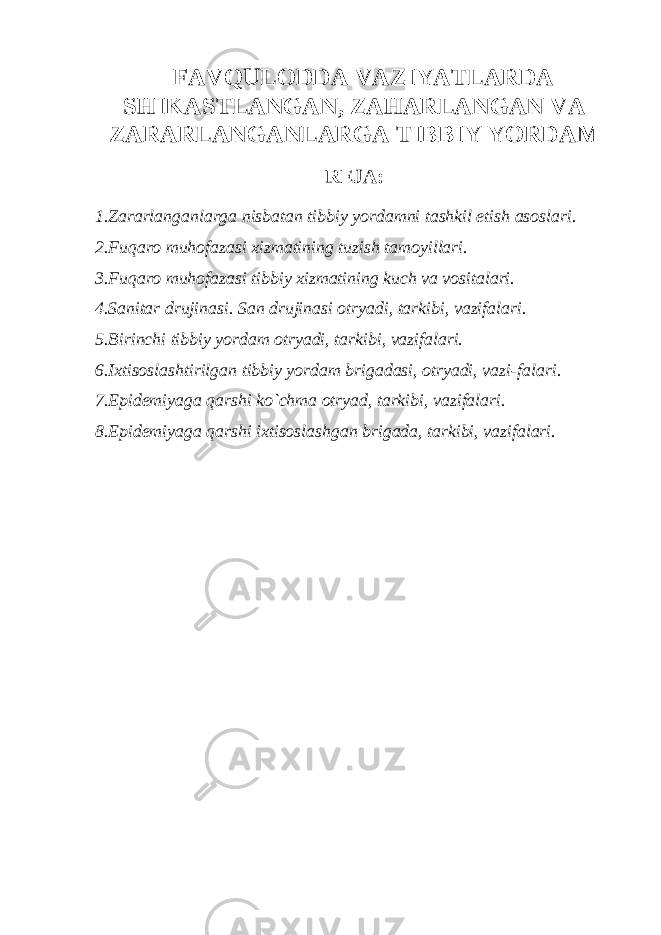 FAVQULODDA VAZIYATLARDA SHIKASTLANGAN, ZAHARLANGAN VA ZARARLANGANLARGA TIBBIY YORDAM REJA: 1. Zararlanganlarga nisbatan tibbiy yordamni tashkil etish asoslari. 2. Fuqaro muhofazasi xizmatining tuzish tamoyillari. 3. Fuqaro muhofazasi tibbiy xizmatining kuch va vositalari. 4. Sanitar drujinasi. San drujinasi otryadi, tarkibi, vazifalari. 5. Birinchi tibbiy yordam otryadi, tarkibi, vazifalari. 6. Ixtisoslashtirilgan tibbiy yordam brigadasi, otryadi, vazi - falari. 7. Epidemiyaga qarshi ko`chma otryad, tarkibi, vazifalari. 8. Epidemiyaga qarshi ixtisoslashgan brigada, tarkibi, vazifalari. 