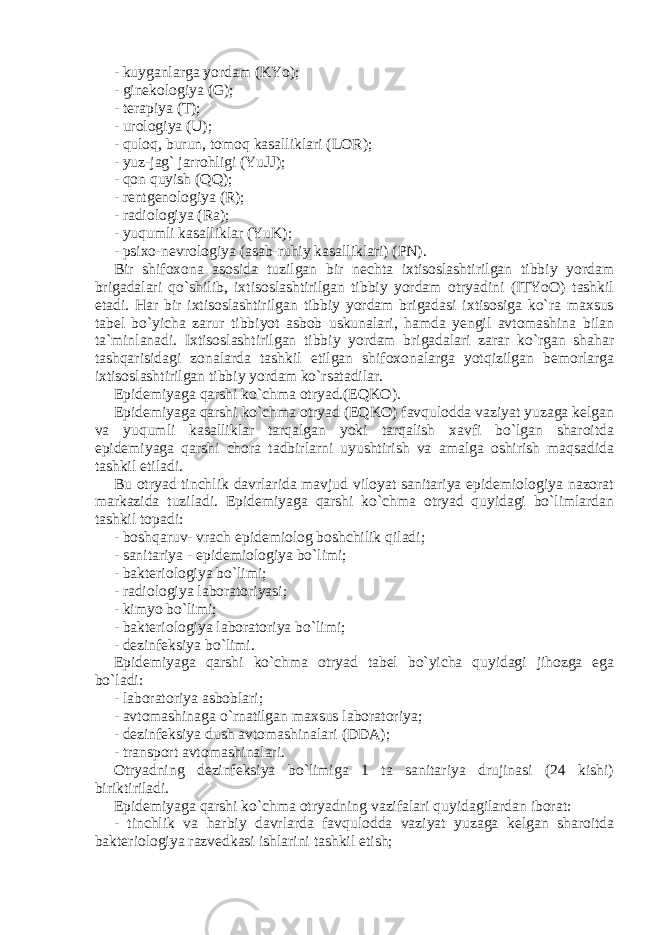 - kuyganlarga yordam (KYo); - ginekologiya (G); - terapiya (T); - urologiya (U); - quloq, burun, tomoq kasalliklari (LOR); - yuz-jag` jarrohligi (YuJJ); - qon quyish (QQ); - rentgenologiya (R); - radiologiya (Ra); - yuqumli kasalliklar (YuK); - psixo-nevrologiya (asab-ruhiy kasalliklari) (PN). Bir shifoxona asosida tuzilgan bir nechta ixtisoslashtirilgan tibbiy yordam brigadalari qo`shilib, ixtisoslashtirilgan tibbiy yordam otryadini (ITYoO) tashkil etadi. Har bir ixtisoslashtirilgan tibbiy yordam brigadasi ixtisosiga ko`ra maxsus tabel bo`yicha zarur tibbiyot asbob uskunalari, hamda yengil avtomashina bilan ta`minlanadi. Ixtisoslashtirilgan tibbiy yordam brigadalari zarar ko`rgan shahar tashqarisidagi zonalarda tashkil etilgan shifoxonalarga yotqizilgan bemorlarga ixtisoslashtirilgan tibbiy yordam ko`rsatadilar. Epidemiyaga qarshi ko`chma otryad.(EQKO). Epidemiyaga qarshi ko`chma otryad (EQKO) favqulodda vaziyat yuzaga kelgan va yuqumli kasalliklar tarqalgan yoki tarqalish xavfi bo`lgan sharoitda epidemiyaga qarshi chora tadbirlarni uyushtirish va amalga oshirish maqsadida tashkil etiladi. Bu otryad tinchlik davrlarida mavjud viloyat sanitariya epidemiologiya nazorat markazida tuziladi. Epidemiyaga qarshi ko`chma otryad quyidagi bo`limlardan tashkil topadi: - boshqaruv- vrach epidemiolog boshchilik qiladi; - sanitariya - epidemiologiya bo`limi; - bakteriologiya bo`limi; - radiologiya laboratoriyasi; - kimyo bo`limi; - bakteriologiya laboratoriya bo`limi; - dezinfeksiya bo`limi. Epidemiyaga qarshi ko`chma otryad tabel bo`yicha quyidagi jihozga ega bo`ladi: - laboratoriya asboblari; - avtomashinaga o`rnatilgan maxsus laboratoriya; - dezinfeksiya dush avtomashinalari (DDA); - transport avtomashinalari. Otryadning dezinfeksiya bo`limiga 1 ta sanitariya drujinasi (24 kishi) biriktiriladi. Epidemiyaga qarshi ko`chma otryadning vazifalari quyidagilardan iborat: - tinchlik va harbiy davrlarda favqulodda vaziyat yuzaga kelgan sharoitda bakteriologiya razvedkasi ishlarini tashkil etish; 