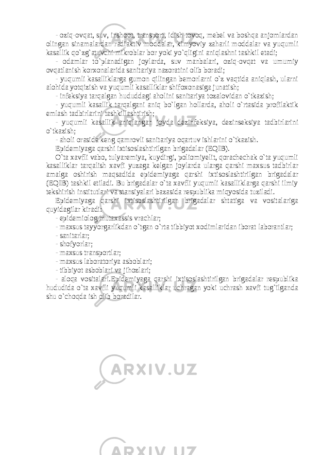 - oziq-ovqat, suv, inshoot, transport, idish-tovoq, mebel va boshqa anjomlardan olingan sinamalardan radiaktiv moddalar, kimyoviy zaharli moddalar va yuqumli kasallik qo`zg`atuvchi mikroblar bor yoki yo`qligini aniqlashni tashkil etadi; - odamlar to`planadigan joylarda, suv manbalari, oziq-ovqat va umumiy ovqatlanish korxonalarida sanitariya nazoratini olib boradi; - yuqumli kasalliklarga gumon qilingan bemorlarni o`z vaqtida aniqlash, ularni alohida yotqizish va yuqumli kasalliklar shifoxonasiga junatish; - infeksiya tarqalgan hududdagi aholini sanitariya tozalovidan o`tkazish; - yuqumli kasallik tarqalgani aniq bo`lgan hollarda, aholi o`rtasida profilaktik emlash tadbirlarini tashkillashtirish; - yuqumli kasallik aniqlangan joyda dezinfeksiya, dezinseksiya tadbirlarini o`tkazish; - aholi orasida keng qamrovli sanitariya oqartuv ishlarini o`tkazish. Epidemiyaga qarshi ixtisoslashtirilgan brigadalar (EQIB). O`ta xavfli vabo, tulyaremiya, kuydirgi, poliomiyelit, qorachechak o`ta yuqumli kasalliklar tarqalish xavfi yuzaga kelgan joylarda ularga qarshi maxsus tadbirlar amalga oshirish maqsadida epidemiyaga qarshi ixtisoslashtirilgan brigadalar (EQIB) tashkil etiladi. Bu brigadalar o`ta xavfli yuqumli kasalliklarga qarshi ilmiy tekshirish institutlari va stansiyalari bazasida respublika miqyosida tuziladi. Epidemiyaga qarshi ixtisoslashtirilgan brigadalar shtatiga va vositalariga quyidagilar kiradi: - epidemiolog mutaxassis vrachlar; - maxsus tayyorgarlikdan o`tgan o`rta tibbiyot xodimlaridan iborat laborantlar; - sanitarlar; - shofyorlar; - maxsus transportlar; - maxsus laboratoriya asboblari; - tibbiyot asboblari va jihozlari; - aloqa vositalari.Epidemiyaga qarshi ixtisoslashtirilgan brigadalar respublika hududida o`ta xavfli yuqumli kasalliklar uchragan yoki uchrash xavfi tug`ilganda shu o`choqda ish olib boradilar. 