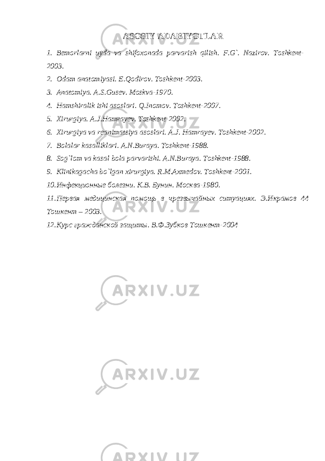 ASOSIY ADABIYOTLAR 1. Bemorlarni uyda va shifoxonada parvarish qilish. F.G`. Nazirov. Toshkent- 2003. 2. Odam anatomiyasi. E.Qodirov. Toshkent-2003. 3. Anatomiya. A.S.Gusev. Moskva-1970. 4. Hamshiralik ishi asoslari. Q.Inomov. Toshkent-2007. 5. Xirurgiya. A.J.Hamrayev. Toshkent-2002. 6. Xirurgiya va reanimatsiya asoslari. A.J. Hamrayev. Toshkent-2002. 7. Bolalar kasalliklari. A.N.Buraya. Toshkent-1988. 8. Sog`lom va kasal bola parvarishi. A.N.Buraya. Toshkent-1988. 9. Klinikagacha bo`lgan xirurgiya. R.M.Axmedov. Toshkent-2001. 10. Инфекционные болезни. К.В. Бунин. Москва-1980. 11. Первая медицинская помощь в чрезвычайных ситуациях. Э.Икрамов 44 Тошкент – 2003. 12. Курс гражданской защиты. В.Ф.Зубков Тошкент-2004 