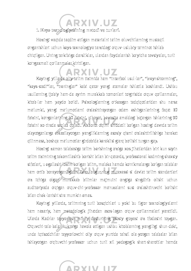 1. Keys-texnologiyasining metodi va turlari. Hozirgi vaqtda taqdim etilgan materialni ta&#39;lim oluvchilarning mustaqil o&#39;rganishlari uchun keys-texnologiya tarzidagi o&#39;quv-uslubiy ta&#39;minot ishlab chiqilgan. Uning tarkibiga darsliklar, ulardan foydalanish bo&#39;yicha tavsiyalar, turli ko&#39;rgazmali qo&#39;llanmalar kiritilgan. Keyingi yillarda oliy ta&#39;lim tizimida ham “interfaol usul-lar”, “breynshtorming”, “keys-stadi”lar, “treninglar” kabi qator yangi atamalar ishlatila boshlandi. Ushbu usullarning ijobiy ham-da ayrim murakkab tomonlari to&#39;g&#39;risida o&#39;quv qo&#39;llanmalar, kitob-lar ham paydo bo&#39;ldi. Psixologlarning o&#39;tkazgan tadqiqotlaridan shu narsa ma&#39;lumki, yangi ma&#39;lumotlarni o&#39;zlashtirayotgan odam eshitganlarining faqat 10 foizini, ko&#39;rganlarining 50 foizini, nihoyat, bevosita amaldagi bajargan ishlarining 90 foizini xo-tirada saqlab qoladi. Axborot oqimi shiddatli bo&#39;lgan hozirgi davrda ta&#39;lim olayotganlarga etkazilayotgan yangiliklarning asosiy qismi o&#39;zlashtirilishiga harakat qilinmasa, boshqa ma&#39;lumotlar girdobida keraklisi g&#39;arq bo&#39;lishi turgan gap. Hozirgi zamon talabasiga ta&#39;lim berishning o&#39;ziga xos jihatlaridan biri kun sayin ta&#39;lim tizimining takomillashib borishi bilan bir qatorda, professional kadrning shaxsiy sifatlari, u egallashi lozim bo&#39;lgan bilim, malaka hamda ko&#39;nikmalarga bo&#39;lgan talablar ham ortib borayotganligidir. Zero, bugunning mutaxassi-si davlat ta&#39;lim standartlari o&#39;z ichiga olgan murakkab bilimlar majmuini ongiga singdirib olishi uchun auditoriyada o&#39;qigan o&#39;quv-chi-professor ma&#39;ruzalarni sust o&#39;zlashtiruvchi bo&#39;lishi bilan chek-lanishi sira mumkin emas. Keyingi yillarda, ta&#39;limning turli bosqichlari u yoki bu ilg&#39;or texnologiyalarni ham nazariy, ham metodologik jihatdan asos-lagan o&#39;quv qo&#39;llanmalari yaratildi. Ularda Kadrlar tayyorlash mil-liy dasturining asosiy g&#39;oyasi o&#39;z ifodasini topgan. O&#39;quvchi-tala-balar hukmiga havola etilgan ushbu kitoblarning yangiligi shun-daki, unda iqtisodchilar tayyorlovchi oliy o&#39;quv yurtida tahsil ola-yotgan talabalar bilan ishlayotgan o&#39;qituvchi-professor uchun turli xil pedagogik shart-sharoitlar hamda 