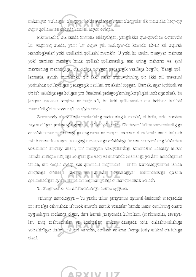 imkoniyat inobatgan olinga-ni holda Pedagogik texnologiyalar ilk marotaba haqi-qiy o&#39;quv qo&#39;llanmasi sifatida batafsil bayon etilgan. Fikrimizcha, o&#39;z ustida tinimsiz ishlaydigan, yangilikka qizi-quvchan o&#39;qituvchi bir vaqtning o&#39;zida, ya&#39;ni bir o&#39;quv yili mobayni-da kamida 10-12 xil o&#39;qitish texnologiyalari yoki usullarini qo&#39;llashi mumkin. U yoki bu usulni muayyan ma&#39;ruza yoki seminar mashg&#39;u-lotida qo&#39;llash-qo&#39;llamasligi esa uning mahorat va ayni mavzuning manntig&#39;iga, o&#39;z oldiga qo&#39;ygan pedagogik vazifaga bog&#39;liq. Yangi qo&#39;l- lanmada, aytish mumkinki, o&#39;n ikki nafar o&#39;qituvchining o&#39;n ikki xil mavzuni yoritishda qo&#39;llaydigan pedagogik usullari o&#39;z aksini topgan. Demak, agar iqtidorli va o&#39;z ish uslubiga ega bo&#39;lgan pro-fessional pedagoglarning ko&#39;pligini inobatga olsak, bu jarayon naqadar serqirra va turfa xil, bu kabi qo&#39;llanmalar esa behisob bo&#39;lishi mumkinligini tasavvur qilish qiyin emas. Zamonaviy o&#39;quv qo&#39;llanmalarining metodologik asosini, al-batta, aniq-ravshan bayon etilgan pedagogik g&#39;oya tashkil etishi lo-zim. O&#39;qituvchi ta&#39;lim samaradorligiga erishish uchun talaba ongi-ga eng zarur va maqbul axborot bilan taminlovchi ko&#39;plab uslublar orasidan ayni pedagogik maqsadga erishishga imkon beruvchi eng ta&#39;sirchan vositalarni aniqlay olishi, uni muayyan vaziyatlardagi samarasini baholay bilishi hamda kutilgan natijaga belgilangan vaqt va sharoitda erishishga yordam beradiganini tanlab, shu orqali o&#39;ziga xos qimmatli majmuani – ta&#39;lim texnologiyalarini ishlab chiqishga erishishi lozim. Bu o&#39;rinda “texnologiya” tushunchasiga qo&#39;shib qo&#39;llaniladigan ayrim atamalarning mohiyatiga e&#39;tibor qa-ratsak bo&#39;ladi: 2. Diagnostika va diffirentatsiya texnologiyasi. Ta&#39;limiy texnologiya – bu yaxlit ta&#39;lim jarayonini optimal-lashtirish maqsadida uni amalga oshirishda ishtirok etuvchi texnik vositalar hamda inson omilining o&#39;zaro uyg&#39;unligini inobatga olgan, dars berish jarayonida bilimlarni (ma&#39;lumotlar, tavsiya- lar, aniq tushunchalar va boshqalar) imkon darajada to&#39;la o&#39;zlashti-rilishiga yo&#39;naltirilgan tizimli uslubni yaratish, qo&#39;llash va ama-liyotga joriy etishni o&#39;z ichiga oladi. 