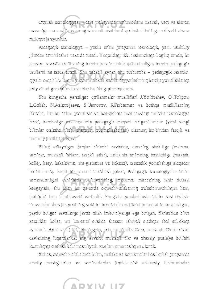 O&#39;qitish texnologiyasi – dars mobaynida ma&#39;lumotlarni uzatish, vaqt va sharoit mezoniga monand tarzda eng samarali usul-larni qo&#39;llashni tartibga soluvchi o&#39;zaro muloqot jarayonidir. Pedagogik texnologiya – yaxlit ta&#39;lim jarayonini texnologik, ya&#39;ni usulubiy jihatdan ta&#39;minlashni nazarda tutadi. Yuqoridagi ikki tushunchaga bog&#39;liq tarzda, bu jarayon bevosita o&#39;qitishning barcha bosqichlarida qo&#39;llaniladigan barcha pedagogik usullarni na-zarda tutadi. Shu sababli aynan shu tushuncha – pedagogik texnolo- giyalar orqali biz bugun yuqori malakali kadrlar tayyorlashning barcha yo&#39;nalishlariga joriy etiladigan optimal uslublar haqida gapirmoqdamiz. Shu kungacha yaratilgan qo&#39;llanmalar mualliflari J.Yo&#39;ldoshev, O&#39;.Tolipov, L.Golish, N.Azizxo&#39;jaeva, S.Usmonov, F.Farberman va boshqa mualliflarning fikricha, har bir ta&#39;lim yo&#39;nalishi va bos-qichiga mos tarzdagi turlicha texnologiya borki, barchasiga xos umu-miy pedagogik maqsad bo&#39;lgani uchun (ya&#39;ni yangi bilimlar o&#39;zlashti-rilishi sharoitini optimallashtirish) ularning bir-biridan farq-li va umumiy jihatlari mavjud. E&#39;tirof etilayotgan farqlar birinchi navbatda, darsning shak-liga (ma&#39;ruza, seminar, mustaqil ishlarni tashkil etish), uzluk-siz ta&#39;limning bosqichiga (maktab, kollej, lisey, bakalavriat, ma-gistratura va hokazo), ixtisoslik yo&#39;nalishiga aloqador bo&#39;lishi aniq. Faqat bir narsani ta&#39;kidlash joizki, Pedagogik texnologiyalar ta&#39;lim samaradorligini oshirishda o&#39;qituvchining, ma&#39;lumot manbaining ta&#39;sir doirasi kengayishi, shu bilan bir qa-torda o&#39;quvchi-talabaning o&#39;zlashtiruvchiligini ham, faolligini ham ta&#39;minlovchi vositadir. Yangicha yondashuvda talaba sust o&#39;zlash- tiruvchidan dars jarayonining yoki bu bosqichda o&#39;z fikrini bema-lol izhor qiladigan, paydo bo&#39;lgan savollarga javob olish imko-niyatiga ega bo&#39;lgan, fikrlashida biror xatoliklar bo&#39;lsa, uni bar-taraf etishda shaxsan ishtirok etadigan faol sub&#39;ektga aylanadi. Ayni shu jihat, bizningcha, o&#39;ta muhimdir. Zero, mustaqil O&#39;zbe-kiston davlatining fuqarolarida, eng avvalo, mustaqil fikr va shaxsiy pozisiya bo&#39;lishi lozimligiga erishish kabi mas&#39;uliyatli vazifani unutmasligimiz kerak. Xullas, o&#39;quvchi-talabalarda bilim, malaka va ko&#39;nikmalar hosil qilish jarayonida amaliy mashg&#39;ulotlar va seminarlardan foydala-nish an&#39;anaviy ishlarimizdan 