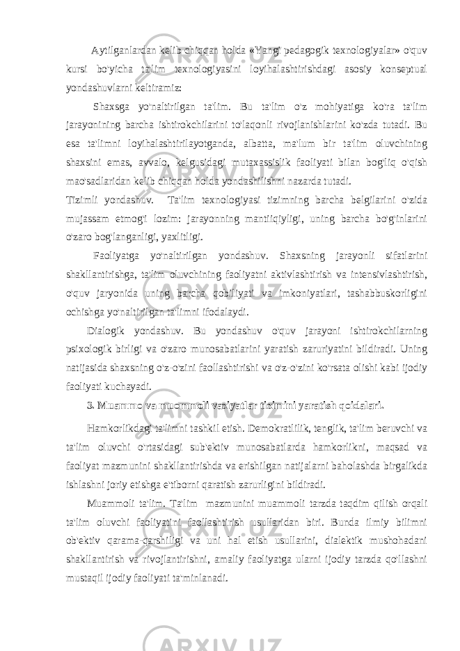  Aytilganlardan kelib chiqqan holda «Yangi pedagogik texnologiyalar» o&#39;quv kursi bo&#39;yicha ta&#39;lim texnologiyasini loyihalashtirishdagi asosiy konseptual yondashuvlarni keltiramiz: Shaxsga yo&#39;naltirilgan ta&#39;lim. Bu ta&#39;lim o&#39;z mohiyatiga ko&#39;ra ta&#39;lim jarayonining barcha ishtirokchilarini to&#39;laqonli rivojlanishlarini ko&#39;zda tutadi. Bu esa ta&#39;limni loyihalashtirilayotganda, albatta, ma&#39;lum bir ta&#39;lim oluvchining shaxsini emas, avvalo, kelgusidagi mutaxassislik faoliyati bilan bog&#39;liq o&#39;qish mao&#39;sadlaridan kelib chiqqan holda yondashilishni nazarda tutadi. Tizimli yondashuv. Ta&#39;lim texnologiyasi tizimning barcha belgilarini o&#39;zida mujassam etmog&#39;i lozim: jarayonning mantiiqiyligi, uning barcha bo&#39;g&#39;inlarini o&#39;zaro bog&#39;langanligi, yaxlitligi. Faoliyatga yo&#39;naltirilgan yondashuv. Shaxsning jarayonli sifatlarini shakllantirishga, ta&#39;lim oluvchining faoliyatni aktivlashtirish va intensivlashtirish, o&#39;quv jaryonida uning barcha qobiliyati va imkoniyatlari, tashabbuskorligini ochishga yo&#39;naltirilgan ta&#39;limni ifodalaydi. Dialogik yondashuv. Bu yondashuv o&#39;quv jarayoni ishtirokchilarning psixologik birligi va o&#39;zaro munosabatlarini yaratish zaruriyatini bildiradi. Uning natijasida shaxsning o&#39;z-o&#39;zini faollashtirishi va o&#39;z-o&#39;zini ko&#39;rsata olishi kabi ijodiy faoliyati kuchayadi. 3. Muammo va muommoli vaziyatlar tizimini yaratish qoidalari. Hamkorlikdagi ta&#39;limni tashkil etish. Demokratlilik, tenglik, ta&#39;lim beruvchi va ta&#39;lim oluvchi o&#39;rtasidagi sub&#39;ektiv munosabatlarda hamkorlikni, maqsad va faoliyat mazmunini shakllantirishda va erishilgan natijalarni baholashda birgalikda ishlashni joriy etishga e&#39;tiborni qaratish zarurligini bildiradi. Muammoli ta&#39;lim. Ta&#39;lim mazmunini muammoli tarzda taqdim qilish orqali ta&#39;lim oluvchi faoliyatini faollashtirish usullaridan biri. Bunda ilmiy bilimni ob&#39;ektiv qarama-qarshiligi va uni hal etish usullarini, dialektik mushohadani shakllantirish va rivojlantirishni, amaliy faoliyatga ularni ijodiy tarzda qo&#39;llashni mustaqil ijodiy faoliyati ta&#39;minlanadi. 