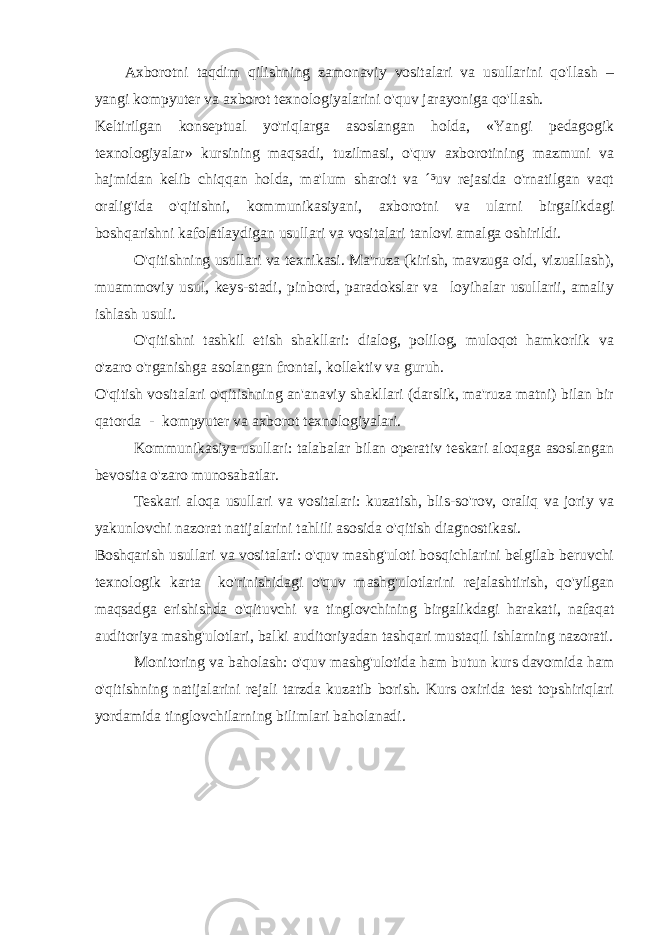 Axborotni taqdim qilishning zamonaviy vositalari va usullarini qo&#39;llash – yangi kompyuter va axborot texnologiyalarini o&#39;quv jarayoniga qo&#39;llash. Keltirilgan konseptual yo&#39;riqlarga asoslangan holda, «Yangi pedagogik texnologiyalar» kursining maqsadi, tuzilmasi, o&#39;quv axborotining mazmuni va hajmidan kelib chiqqan holda, ma&#39;lum sharoit va ´³uv rejasida o&#39;rnatilgan vaqt oralig&#39;ida o&#39;qitishni, kommunikasiyani, axborotni va ularni birgalikdagi boshqarishni kafolatlaydigan usullari va vositalari tanlovi amalga oshirildi. O&#39;qitishning usullari va texnikasi. Ma&#39;ruza (kirish, mavzuga oid, vizuallash), muammoviy usul, keys-stadi, pinbord, paradokslar va loyihalar usullarii, amaliy ishlash usuli. O&#39;qitishni tashkil etish shakllari: dialog, polilog, muloqot hamkorlik va o&#39;zaro o&#39;rganishga asolangan frontal, kollektiv va guruh. O&#39;qitish vositalari o&#39;qitishning an&#39;anaviy shakllari (darslik, ma&#39;ruza matni) bilan bir qatorda - kompyuter va axborot texnologiyalari. Kommunikasiya usullari: talabalar bilan operativ teskari aloqaga asoslangan bevosita o&#39;zaro munosabatlar. Teskari aloqa usullari va vositalari: kuzatish, blis-so&#39;rov, oraliq va joriy va yakunlovchi nazorat natijalarini tahlili asosida o&#39;qitish diagnostikasi. Boshqarish usullari va vositalari: o&#39;quv mashg&#39;uloti bosqichlarini belgilab beruvchi texnologik karta ko&#39;rinishidagi o&#39;quv mashg&#39;ulotlarini rejalashtirish, qo&#39;yilgan maqsadga erishishda o&#39;qituvchi va tinglovchining birgalikdagi harakati, nafaqat auditoriya mashg&#39;ulotlari, balki auditoriyadan tashqari mustaqil ishlarning nazorati. Monitoring va baholash: o&#39;quv mashg&#39;ulotida ham butun kurs davomida ham o&#39;qitishning natijalarini rejali tarzda kuzatib borish. Kurs oxirida test topshiriqlari yordamida tinglovchilarning bilimlari baholanadi. 