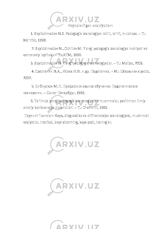 Foydalanilgan adabiyotlar : 1. Sayidahmedov N . S . Pedagogik texnologiya : tahlil , ta ’ rif , mulohaza . – T .: Ma ’ rifat , 1998. 2. Sayidahmedov N ., Ochilov M . Yangi pedagogik texnologiya mohiyati va zamonaviy loyihasi . – T .: RTM , 1999. 3. Sayidahmedov N. Yangi pedagogik texnologiyalar. – T.: Moliya, 2003. 4. Сластенин В.А., Исаев И.Ф. и др. Педагогика. – M.: Школьная пресса, 2002. 5. Сибирская М.П. Профессиональное обучение: Педагогические технологии. – Санкт-Петербург, 1996. 6. Ta’limda yangi pedagogik texnologiyalar: muammolar, yechimlar: Ilmiy- amaliy konferensiya materiallari. – T.: O‘zPFITI, 1999. Tayanch iboralar : Keys, diagnostika va diffirentatsiya texnologiyasi, muommoli vaziyatlar, interfaol, breynshtorming, keys-stadi, treninglar; 