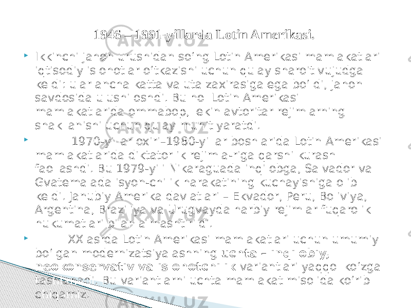  Ikkinchi jahon urushidan so‘ng Lotin Amerikasi mamlakatlari iqtisodiy islohotlar o‘tkazishi uchun qulay sharoit vujudga keldi: ular ancha katta valuta zaxirasiga ega bo‘ldi, jahon savdosida ulushi oshdi. Bu hol Lotin Amerikasi mamlakatlarida ommabop, lekin avtoritar rejimlarning shakllanishi uchun qulay muhit yaratdi.  1970-yillar oxiri–1980-yillar boshlarida Lotin Amerikasi mamlakatlarida diktatorlik rejimla-riga qarshi kurash faollashdi. Bu 1979-yili Nikaraguada inqilobga, Salvador va Gvatemalada isyon-chilik harakatining kuchayishiga olib keldi. Janubiy Amerika davlatlari – Ekvador, Peru, Boliviya, Argentina, Braziliya va Urugvayda harbiy rejimlar fuqarolik hukumatlari bilan almashtirildi.  XX asrda Lotin Amerikasi mamlakatlari uchun umumiy bo‘lgan modernizatsiyalashning uchta – inqilobiy, neokonservativ va islohotchilik variantlari yaqqol ko‘zga tashlanadi. Bu variantlarni uchta mamlakat misolida ko‘rib chiqamiz. 1946 – 1991-yillarda Lotin Amerikasi. 
