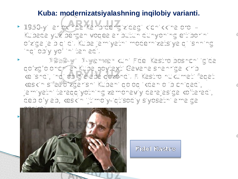  1950-yillar oxirida Karib dengizidagi kichikkina orol – Kubada yuz bergan voqealar butun dunyoning e’tiborini o‘ziga jalb qildi. Kuba jamiyatni modernizatsiya qilishning inqilobiy yo‘lini tanladi.  1959-yil 1-yanvar kuni Fidel Kastro boshchiligida qo‘zg‘olonchilar Kuba poytaxti Gavana shahriga kirib kelishdi, inqilob g‘alaba qozondi. F. Kastro hukumati faqat keskin sifat o‘zgarishi Kubani qoloqlikdan olib chiqadi, jamiyatni taraqqiyotning zamonaviy darajasiga ko‘taradi, deb o‘ylab, keskin ijtimoiy-iqtisodiy siyosatni amalga oshirdi.  Kuba: modernizatsiyalashning inqilobiy varianti. Fidel Kastro 281A 