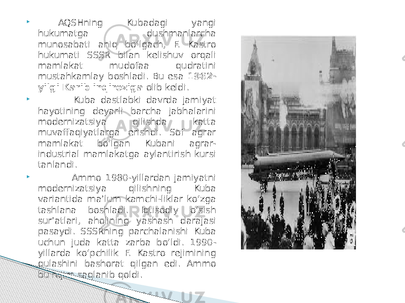  AQSHning Kubadagi yangi hukumatga dushmanlarcha munosabati aniq bo‘lgach, F. Kastro hukumati SSSR bilan kelishuv orqali mamlakat mudofaa qudratini mustahkamlay boshladi. Bu esa 1962- yilgi Karib inqiroziga olib keldi.  Kuba dastlabki davrda jamiyat hayotining deyarli barcha jabhalarini modernizatsiya qilishda katta muvaffaqiyatlarga erishdi. Sof agrar mamlakat bo‘lgan Kubani agrar- industrial mamlakatga aylantirish kursi tanlandi.  Ammo 1980-yillardan jamiyatni modernizatsiya qilishning Kuba variantida ma’lum kamchi-liklar ko‘zga tashlana boshladi. Iqtisodiy o‘sish sur’atlari, aholining yashash darajasi pasaydi. SSSRning parchalanishi Kuba uchun juda katta zarba bo‘ldi. 1990- yillarda ko‘pchilik F. Kastro rejimining qulashini bashorat qilgan edi. Ammo bu rejim saqlanib qoldi. 