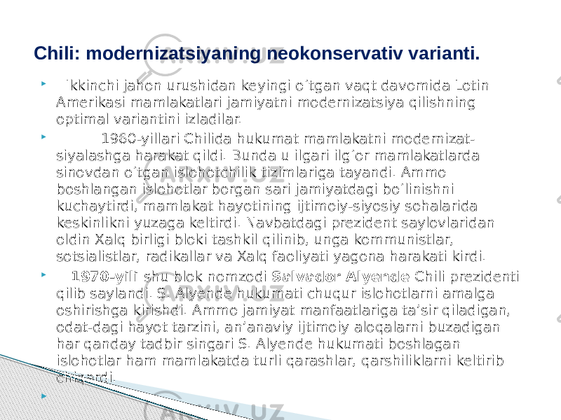  Ikkinchi jahon urushidan keyingi o‘tgan vaqt davomida Lotin Amerikasi mamlakatlari jamiyatni modernizatsiya qilishning optimal variantini izladilar.  1960-yillari Chilida hukumat mamlakatni modernizat- siyalashga harakat qildi. Bunda u ilgari ilg‘or mamlakatlarda sinovdan o‘tgan islohotchilik tizimlariga tayandi. Ammo boshlangan islohotlar borgan sari jamiyatdagi bo‘linishni kuchaytirdi, mamlakat hayotining ijtimoiy-siyosiy sohalarida keskinlikni yuzaga keltirdi. Navbatdagi prezident saylovlaridan oldin Xalq birligi bloki tashkil qilinib, unga kommunistlar, sotsialistlar, radikallar va Xalq faoliyati yagona harakati kirdi.  1970-yili shu blok nomzodi Salvador Alyende Chili prezidenti qilib saylandi. S. Alyende hukumati chuqur islohotlarni amalga oshirishga kirishdi. Ammo jamiyat manfaatlariga ta’sir qiladigan, odat-dagi hayot tarzini, an’anaviy ijtimoiy aloqalarni buzadigan har qanday tadbir singari S. Alyende hukumati boshlagan islohotlar ham mamlakatda turli qarashlar, qarshiliklarni keltirib chiqardi.  Chili: modernizatsiyaning neokonservativ varianti. 