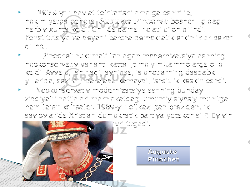  1973-yili davlat to‘ntarishi amalga oshirilib, hokimiyatga general Augusto Pinochet boshchiligidagi harbiy xunta keldi. Chilida qamal holati e’lon qilindi. Konstitutsiya va deyarli barcha demokratik erkinliklar bekor qilindi.  Pinochet hukumati tanlagan modernizatsiyalashning neokonservativ varianti katta ijtimoiy muammolarga olib keldi. Avvalo, ish haqi, ayniqsa, islohotlarning dastlabki yillarida, sezilarli darajada kamaydi, ishsizlik keskin oshdi.  Neokonservativ modernizatsiyalashning bunday ziddiyatli natijalari mamlakatdagi umumiy siyosiy muhitga ham ta’sir ko‘rsatdi. 1989-yili o‘tkazilgan prezidentlik saylovlarida Xristian-demokratik partiya yetakchisi P. Eylvin g‘olib chiqdi. Diktatura davri tugadi. Augusto Pinochet 09 301A 