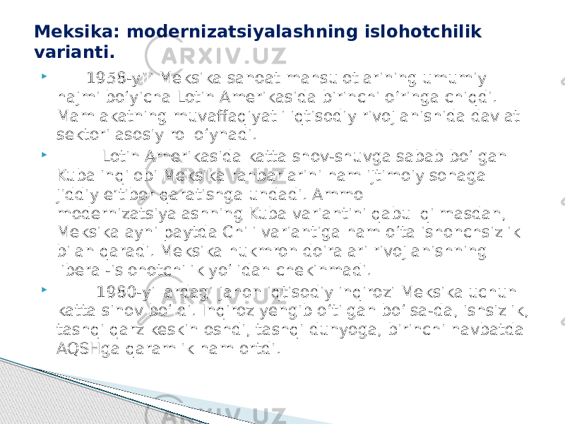  1958-yili Meksika sanoat mahsulotlarining umumiy hajmi bo‘yicha Lotin Amerikasida birinchi o‘ringa chiqdi. Mamlakatning muvaffaqiyatli iqtisodiy rivojlanishida davlat sektori asosiy rol o‘ynadi.  Lotin Amerikasida katta shov-shuvga sabab bo‘lgan Kuba inqilobi Meksika rahbarlarini ham ijtimoiy sohaga jiddiy e’tibor qaratishga undadi. Ammo modernizatsiyalashning Kuba variantini qabul qilmasdan, Meksika ayni paytda Chili variantiga ham o‘ta ishonchsizlik bilan qaradi. Meksika hukmron doiralari rivojlanishning liberal-islohotchilik yo‘lidan chekinmadi.  1980-yillardagi jahon iqtisodiy inqirozi Meksika uchun katta sinov bo‘ldi. Inqiroz yengib o‘tilgan bo‘lsa-da, ishsizlik, tashqi qarz keskin oshdi, tashqi dunyoga, birinchi navbatda AQSHga qaramlik ham ortdi.Meksika: modernizatsiyalashning islohotchilik varianti. 