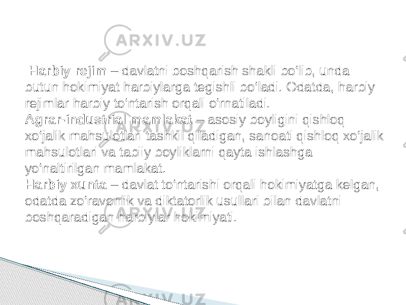  Harbiy rejim – davlatni boshqarish shakli bo‘lib, unda butun hokimiyat harbiylarga tegishli bo‘ladi. Odatda, harbiy rejimlar harbiy to‘ntarish orqali o‘rnatiladi. Agrar-industrial mamlakat – asosiy boyligini qishloq xo‘jalik mahsulotlari tashkil qiladigan, sanoati qishloq xo‘jalik mahsulotlari va tabiiy boyliklarni qayta ishlashga yo‘naltirilgan mamlakat. Harbiy xunta – davlat to‘ntarishi orqali hokimiyatga kelgan, odatda zo‘ravonlik va diktatorlik usullari bilan davlatni boshqaradigan harbiylar hokimiyati. 