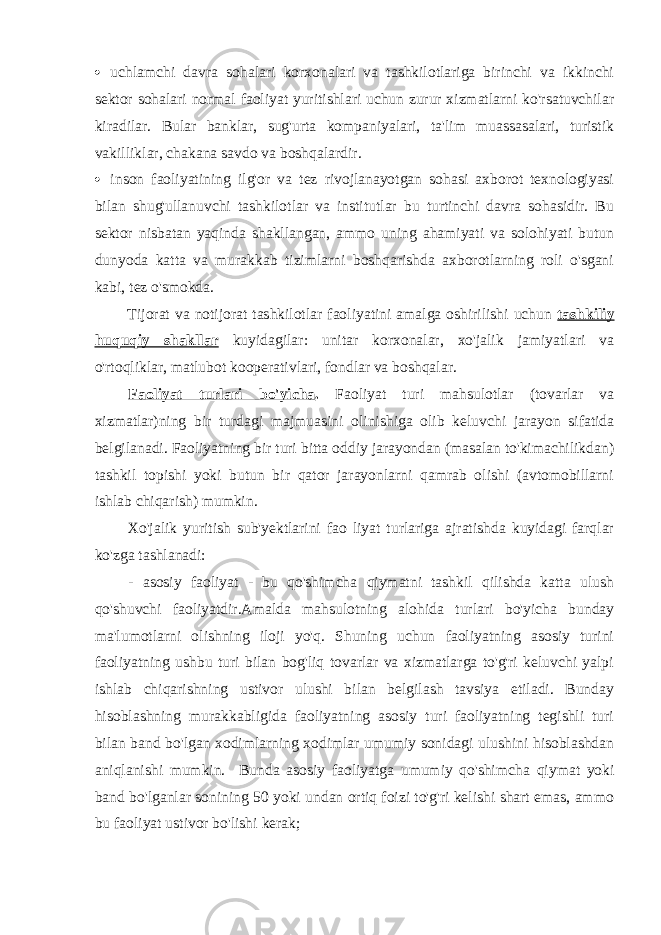  uchlamchi davra sohalari korxonalari va tashkilotlariga birinchi va ikkinchi sektor sohalari normal faoliyat yuritishlari uchun zurur xizmatlarni ko&#39;rsatuvchilar kiradilar. Bular banklar, sug&#39;urta kompaniyalari, ta&#39;lim muassasalari, turistik vakilliklar, chakana savdo va boshqalardir.  inson faoliyatining ilg&#39;or va tez rivojlanayotgan sohasi axborot texnologiyasi bilan shug&#39;ullanuvchi tashkilotlar va institutlar bu turtinchi davra sohasidir. Bu sektor nisbatan yaqinda shakllangan, ammo uning ahamiyati va solohiyati butun dunyoda katta va murakkab tizimlarni boshqarishda axborotlarning roli o&#39;sgani kabi, tez o&#39;smokda. Tijorat va notijorat tashkilotlar faoliyatini amalga oshirilishi uchun tashkiliy huquqiy shakllar kuyidagilar: unitar korxonalar, xo&#39;jalik jamiyatlari va o&#39;rtoqliklar, matlubot kooperativlari, fondlar va boshqalar. Faoliyat turlari bo&#39;yicha . Faoliyat turi mahsulotlar (tovarlar va xizmatlar)ning bir turdagi majmuasini olinishiga olib keluvchi jarayon sifatida belgilanadi. Faoliyatning bir turi bitta oddiy jarayondan (masalan to&#39;kimachilikdan) tashkil topishi yoki butun bir qator jarayonlarni qamrab olishi (avtomobillarni ishlab chiqarish) mumkin. Xo&#39;jalik yuritish sub&#39;yektlarini fao liyat turlariga ajratishda kuyidagi farqlar ko&#39;zga tashlanadi: - asosiy faoliyat - bu qo&#39;shimcha qiymatni tashkil qilishda katta ulush qo&#39;shuvchi faoliyatdir.Amalda mahsulotning alohida turlari bo&#39;yicha bunday ma&#39;lumotlarni olishning iloji yo&#39;q. Shuning uchun faoliyatning asosiy turini faoliyatning ushbu turi bilan bog&#39;liq tovarlar va xizmatlarga to&#39;g&#39;ri keluvchi yalpi ishlab chiqarishning ustivor ulushi bilan belgilash tavsiya etiladi. Bunday hisoblashning murakkabligida faoliyatning asosiy turi faoliyatning tegishli turi bilan band bo&#39;lgan xodimlarning xodimlar umumiy sonidagi ulushini hisoblashdan aniqlanishi mumkin. Bunda asosiy faoliyatga umumiy qo&#39;shimcha qiymat yoki band bo&#39;lganlar sonining 50 yoki undan ortiq foizi to&#39;g&#39;ri kelishi shart emas, ammo bu faoliyat ustivor bo&#39;lishi kerak; 