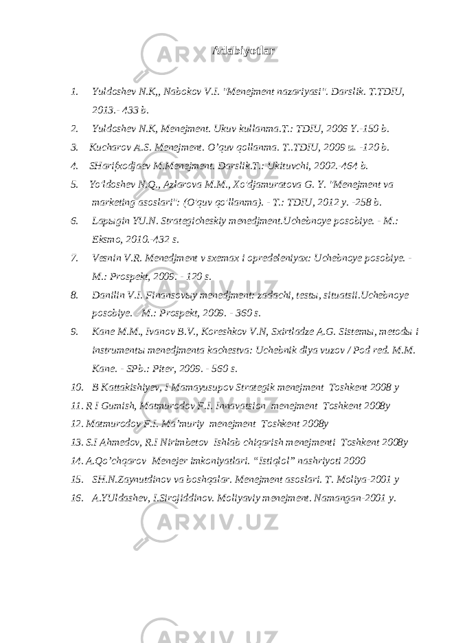 Adabiyotlar 1. Yuldoshev N.K,, Nabokov V.I. &#34;Menejment nazariyasi&#34;. Darslik. T.TDIU, 2013.- 433 b. 2. Yuldoshev N.K, Menejment. Ukuv kullanma.T.: TDIU, 2006 Y.-150 b. 3. Kucharov A .S. Menejment. O’quv qollanma. T..TDIU, 2009 u. -120 b. 4. SHarifxodjaev M.Menejment. Darslik.T.: Ukituvchi, 2002.-464 b. 5. Yo&#39;ldoshev N.Q., Azlarova M.M., Xo&#39;djamuratova G. Y. &#34;Menejment va marketing asoslari&#34;: (O&#39;quv qo&#39;llanma). - T.: TDIU, 2012 y. -258 b. 6. L ap ы gin YU.N. Strategicheskiy menedjment.Uchebnoye posobiye. - M.: Eksmo, 2010.-432 s. 7. Vesnin V.R. Menedjment v sxemax i opredeleniyax: Uchebnoye posobiye. - M.: Prospekt, 2009. - 120 s. 8. Danilin V.I. Finansov ы y menedjment: zadachi, test ы , situatsii.Uchebnoye posobiye. - M.: Prospekt, 2009. - 360 s. 9. Kane M.M., Ivanov B.V., Koreshkov V.N, Sxirtladze A.G. Sistem ы , metod ы i instrument ы menedjmenta kachestva: Uchebnik dlya vuzov / Pod red. M.M. Kane. - SPb.: Piter, 2009. - 560 s. 10. B Kattakishiyev, I Mamayusupov Strategik menejment Toshkent 2008 y 11. R I Gumish, Matmurodov F.I. Innavatsion menejment Toshkent 2008y 12. Matmurodov F.I. Ma’muriy menejment Toshkent 2008y 13. S.I Ahmedov, R.I Nirimbetov Ishlab chiqarish menejmenti Toshkent 2008y 14. A.Qo’chqarov Menejer imkoniyatlari. “Istiqlol” nashriyoti 2000 15. SH.N.Zaynutdinov va boshqalar. Menejment asoslari. T. Moliya-2001 y 16. A.YUldashev, I.Sirojiddinov. Moliyaviy menejment. Namangan-2001 y. 