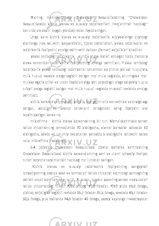 Bizning mamlakatimizda O&#39;zbekiston Respublikasining &#34;O&#39;zbekiston Respublikasida kichik biznes va xususiy tadbirkorlikni rivojlantirish haqidagi&#34; qonunda o&#39;z aksini topgan yondashuvdan foydalanilgan. Unga ko &#39; ra kichik biznes va xususiy tadbirkorlik sub &#39; yektlariga quyidagi shartlarga mos keluvchi kooperativlar , tijorat tashkilotlari , yakka tadbirkorlar va tadbirkorlik faoliyatini amalga oshiruvchi dehqon ( fermer ) xo &#39; jaliklari kiradilar : yakka tartibdagi tadbirkorlik - yuridik shaxs tashkil etmagan holda jismoniy shaxs tomonidan tadbirkorlik faoliyatining amalga oshirilishi . Yakka tartibdagi tadbirkorlik yakka tartibdagi tadbirkorlar tomonidan xo dimlar yollash huquqisiz , mulk huquqi asosida o &#39; ziga tegishli bo &#39; lgan mol - mulk negizida , shuningdek mol - mulkka egalik qilish va undan foydalanishga yo &#39; l qo &#39; yadigan o &#39; zga ashyoviy huquq tufayli o &#39; ziga tegishli bo &#39; lgan mol - mulk huquqi negizida mustaqil ravishda amalga oshiriladi ; kichik korxonalar - mustaqil xo &#39; jalik faoliyatini olib boruvchio &#39; z balansiga ega bo &#39; lgan , soliqlar va boshqa to &#39; lovlarni to &#39; lagandan so &#39; ng foydasini o &#39; zi taqsimlaydigan korxo na ; mikrofirma - kichik biznes korxonasining bir turi. Mamalakatimizda sanoat ishlab chiqarishning tarmoqlarida 20 kishigacha, xizmat ko&#39;rsatish sohasida 10 kishigacha, savdo va umumiy ovqatlanish sohasida 5 kishigacha ishlovchi korxo nalar mikrofirma hisoblanadi. 5.4. jadvalda O&#39;zbekiston Respublikasi Davlat statistika ko&#39;mitasining O&#39;zbekiston Respublikasi kichik korxonalarining soni va ularni iqtisodiy faoliyat turlari bo&#39;yicha taqsimlanishi haqidagi ma&#39; lumotlar berilgan. Kichik biznes va xususiy tadbirkorlik faoliyatining kengayishi iqtisodiyotning boshqa soxa va tarmoqlari ishlab chiqarish xajmidagi salmogining oshishi orqali xam namoyon buldi. Xususan, mazkur soxaning sanoat maxsulotlari ishlab chiqarishdagi ulushi 2005 yildagi 10,0 foizdan 2010 yilda 19,6 foizga, qishloq xo&#39;jaligida tegishli ravishda 95,7 foizdan 97,5 foizga, savdoda 43,7 foizdan 50,5 foizga, yuk tashishda 24,6 foizdan 40 foizga, asosiy kapitalga investitsiyalar 