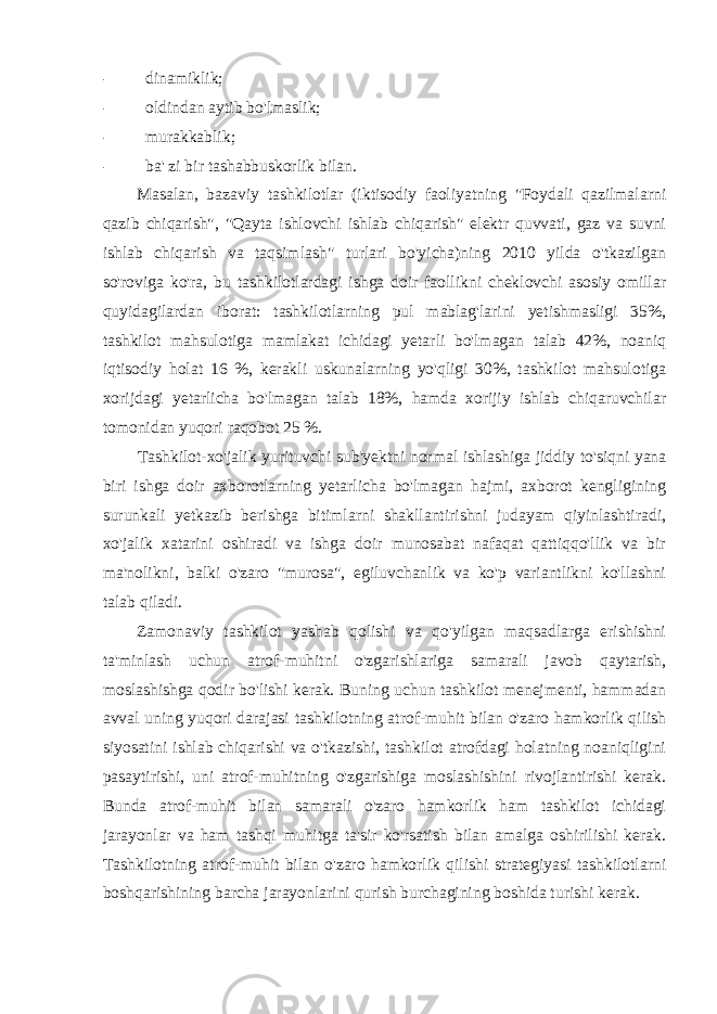 - dinamiklik; - oldindan aytib bo&#39;lmaslik; - murakkablik; - ba&#39; zi bir tashabbuskorlik bilan. Masalan, bazaviy tashkilotlar (iktisodiy faoliyatning &#34;Foydali qazilmalarni qazib chiqarish&#34;, &#34;Qayta ishlovchi ishlab chiqarish&#34; elektr quvvati, gaz va suvni ishlab chiqarish va taqsimlash&#34; turlari bo&#39;yicha)ning 2010 yilda o&#39;tkazilgan so&#39;roviga ko&#39;ra, bu tashkilotlardagi ishga doir faollikni cheklovchi asosiy omillar quyidagilardan iborat: tashkilotlarning pul mablag&#39;larini yetishmasligi 35%, tashkilot mahsulotiga mamlakat ichidagi yetarli bo&#39;lmagan talab 42%, noaniq iqtisodiy holat 16 %, kerakli uskunalarning yo&#39;qligi 30%, tashkilot mahsulotiga xorijdagi yetarlicha bo&#39;lmagan talab 18%, hamda xorijiy ishlab chiqaruvchilar tomonidan yuqori raqobot 25 %. Tashkilot-xo&#39;jalik yurituvchi sub&#39;yektni normal ishlashiga jiddiy to&#39;siqni yana biri ishga doir axborotlarning yetarlicha bo&#39;lmagan hajmi, axborot kengligining surunkali yetkazib berishga bitimlarni shakllantirishni judayam qiyinlashtiradi, xo&#39;jalik xatarini oshiradi va ishga doir munosabat nafaqat qattiqqo&#39;llik va bir ma&#39;nolikni, balki o&#39;zaro &#34;murosa&#34;, egiluvchanlik va ko&#39;p variantlikni ko&#39;llashni talab qiladi. Zamonaviy tashkilot yashab qolishi va qo&#39;yilgan maqsadlarga erishishni ta&#39;minlash uchun atrof-muhitni o&#39;zgarishlariga samarali javob qaytarish, moslashishga qodir bo&#39;lishi kerak. Buning uchun tashkilot menejmenti, hammadan avval uning yuqori darajasi tashkilotning atrof-muhit bilan o&#39;zaro hamkorlik qilish siyosatini ishlab chiqarishi va o&#39;tkazishi, tashkilot atrofdagi holatning noaniqligini pasaytirishi, uni atrof-muhitning o&#39;zgarishiga moslashishini rivojlantirishi kerak. Bunda atrof-muhit bilan samarali o&#39;zaro hamkorlik ham tashkilot ichidagi jarayonlar va ham tashqi muhitga ta&#39;sir ko&#39;rsatish bilan amalga oshirilishi kerak. Tashkilotning atrof-muhit bilan o&#39;zaro hamkorlik qilishi strategiyasi tashkilotlarni boshqarishining barcha jarayonlarini qurish burchagining boshida turishi kerak. 