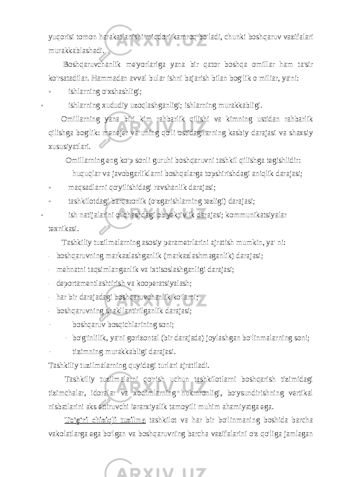 yuqorisi tomon harakatlanishi miqdori kamroq bo &#39; ladi , chunki boshqaruv vazifalari murakkablashadi . Boshqaruvchanlik me&#39;yorlariga yana bir qator boshqa omillar ham ta&#39;sir ko&#39;rsatadilar. Hammadan avval bular ishni bajarish bilan bog&#39;lik o miliar, ya&#39;ni: • ishlarning o&#39;xshashligi; • ishlarning xududiy uzoqlashganligi; ishlarning murakkabligi. Omillarning yana biri kim rahbarlik qilishi va kimning ustidan rahbarlik qilishga bog&#39;lik: menejer va uning qo&#39;li ostidagilarning kasbiy darajasi va shaxsiy xususiyatlari. Omillarning eng ko&#39;p sonli guruhi boshqaruvni tashkil qilishga tegishlidir: huquqlar va javobgarliklarni boshqalarga topshirishdagi aniqlik darajasi; • maqsadlarni qo&#39;yilishidagi ravshanlik darajasi; • tashkilotdagi barqarorlik (o&#39;zgarishlarning tezligi) darajasi; • ish natijalarini o&#39;lchashdagi ob&#39;yektivlik darajasi; kommunikatsiyalar texnikasi. Tashkiliy tuzilmalarning asosiy parametrlarini ajratish mumkin, ya&#39; ni: - boshqaruvning markazlashganlik (markazlashmaganlik) darajasi; - mehnatni taqsimlanganlik va ixtisoslashganligi darajasi; - deportamentlashtirish va kooperatsiyalash; - har bir darajadagi boshqaruvchanlik ko&#39;lami; - boshqaruvning shakllantirilganlik darajasi; - boshqaruv bosqichlarining soni; - bo&#39;g&#39;inlilik, ya&#39;ni gorizontal (bir darajada) joylashgan bo&#39;linmalarning soni; - tizimning murakkabligi darajasi. Tashkiliy tuzilmalarning quyidagi turlari ajratiladi. Tashkiliy tuzilmalarni qo&#39;rish uchun tashkilotlarni boshqarish tizimidagi tizimchalar, idoralar va xodimlarning hukmronligi, bo&#39;ysundirishning vertikal nisbatlarini aks ettiruvchi ierarxiyalik tamoyili muhim ahamiyatga ega. To&#39;g&#39;ri chiziqli tuzilma tashkilot va har bir bo&#39;linmaning boshida barcha vakolatlarga ega bo&#39;lgan va boshqaruvning barcha vazifalarini o&#39;z qo&#39;liga jamlagan 