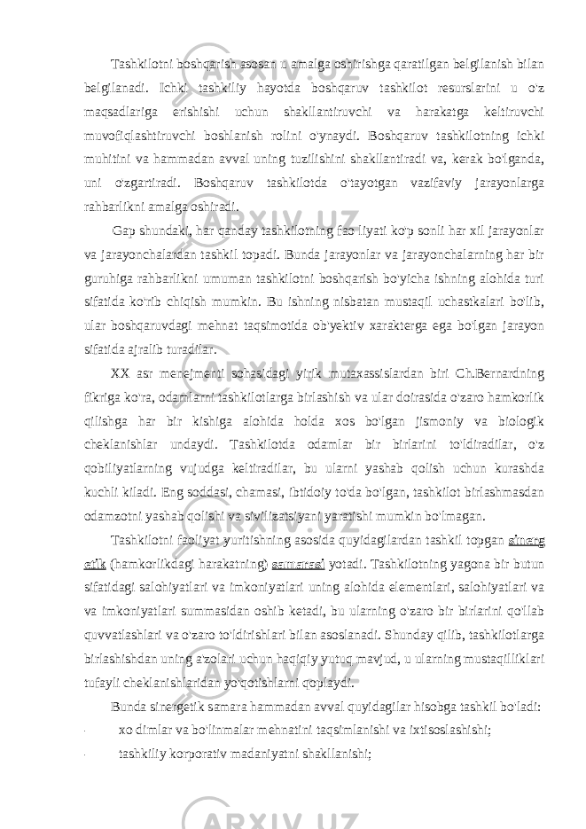 Tashkilotni boshqarish asosan u amalga oshirishga qaratilgan belgilanish bilan belgilanadi. Ichki tashkiliy hayotda boshqaruv tashkilot resurslarini u o&#39;z maqsadlariga erishishi uchun shakllantiruvchi va harakatga keltiruvchi muvofiqlashtiruvchi boshlanish rolini o&#39;ynaydi. Boshqaruv tashkilotning ichki muhitini va hammadan avval uning tuzilishini shakllantiradi va, kerak bo&#39;lganda, uni o&#39;zgartiradi. Boshqaruv tashkilotda o&#39;tayotgan vazifaviy jarayonlarga rahbarlikni amalga oshiradi. Gap shundaki, har qanday tashkilotning fao liyati ko&#39;p sonli har xil jarayonlar va jarayonchalardan tashkil topadi. Bunda jarayonlar va jarayonchalarning har bir guruhiga rahbarlikni umuman tashkilotni boshqarish bo&#39;yicha ishning alohida turi sifatida ko&#39;rib chiqish mumkin. Bu ishning nisbatan mustaqil uchastkalari bo&#39;lib, ular boshqaruvdagi mehnat taqsimotida ob&#39;yektiv xarakterga ega bo&#39;lgan jarayon sifatida ajralib turadilar. XX asr menejmenti sohasidagi yirik mutaxassislardan biri Ch.Bernardning fikriga ko&#39;ra, odamlarni tashkilotlarga birlashish va ular doirasida o&#39;zaro hamkorlik qilishga har bir kishiga alohida holda xos bo&#39;lgan jismoniy va biologik cheklanishlar undaydi. Tashkilotda odamlar bir birlarini to&#39;ldiradilar, o&#39;z qobiliyatlarning vujudga keltiradilar, bu ularni yashab qolish uchun kurashda kuchli kiladi. Eng soddasi, chamasi, ibtidoiy to&#39;da bo&#39;lgan, tashkilot birlashmasdan odamzotni yashab qolishi va sivilizatsiyani yaratishi mumkin bo&#39;lmagan. Tashkilotni faoliyat yuritishning asosida quyidagilardan tashkil topgan sinerg etik (hamkorlikdagi harakatning) samarasi yotadi. Tashkilotning yagona bir butun sifatidagi salohiyatlari va imkoniyatlari uning alohida elementlari, salohiyatlari va va imkoniyatlari summasidan oshib ketadi, bu ularning o&#39;zaro bir birlarini qo&#39;llab quvvatlashlari va o&#39;zaro to&#39;ldirishlari bilan asoslanadi. Shunday qilib, tashkilotlarga birlashishdan uning a&#39;zolari uchun haqiqiy yutuq mavjud, u ularning mustaqilliklari tufayli cheklanishlaridan yo&#39;qotishlarni qoplaydi. Bunda sinergetik samara hammadan avval quyidagilar hisobga tashkil bo&#39;ladi: - xo dimlar va bo&#39;linmalar mehnatini taqsimlanishi va ixtisoslashishi; - tashkiliy korporativ madaniyatni shakllanishi; 