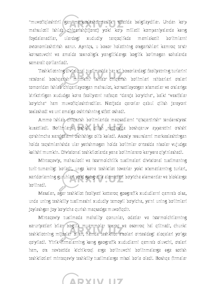 &#34;muvofiqlashtiril gan markazlashtirmaslik&#34; sifatida belgilaydilar. Undan ko&#39;p mahsulotli ishlab chiqarish(tijorat) yoki ko&#39;p millatli kompaniyalarda keng foydalanadilar, ulardagi xududiy tarqoqlikda mamlakatli bo&#39;limlarni avtonomlashtirish zarur. Ayniqs, u bozor holatining o&#39;zgarishlari kamroq ta&#39;sir ko&#39;rsatuvchi va amalda texnoligik yangiliklarga bog&#39;lik bo&#39;lmagan sohalarda samarali qo&#39;llaniladi. Tashkilotning divizional tuzilmasida har xil bozorlardagi faoliyatning turlarini ratsional boshqarish mumkin. Ishlab chiqarish bo&#39;limlari rahbarlari o&#39;zlari tomonidan ishlab chiqarilayotgan mahsulot, ko&#39;rsatilayotgan xizmatlar va o&#39;zlariga biriktirilgan xududga ko&#39;ra faoliyatni nafaqat &#34;daraja bo&#39;yicha&#34;, balki &#34;vazifalar bo&#39;yicha&#34; ham muvofiqlashtiradilar. Natijada qarorlar qabul qilish jarayoni tezlashadi va uni amalga oshirishning sifati oshadi. Ammo ishlab chiqarish bo&#39;limlarida maqsadlarni &#34;qisqartirish&#34; tendensiyasi kuzatiladi. Bo&#39;limlarni tashkil qilish natijasida boshqaruv apparatini o&#39;sishi qo&#39;shimcha xarajatlarni oshishiga olib keladi. Asosiy resurslarni markazlashtirgan holda taqsimlanishda ular yetishmagan holda bo&#39;limlar o&#39;rtasida nizolar vujudga kelishi mumkin. Divizional tashkilotlarda yana bo&#39;limlararo kar&#39;yera qiyinlashadi. Mintaqaviy, mahsulotli va iste&#39;molchilik tuzilmalari divizional tuzilmaning turli-tumanligi bo&#39;ladi, unga ko&#39;ra tashkilot tovarlar yoki xizmatlarning turlari, xaridorlarning guruhlari yoki geografik alomatlari bo&#39;yicha elementlar va bloklarga bo&#39;linadi. Masalan, agar tashkilot faoliyati kattaroq goegrafik xududlarni qamrab olsa, unda uning tashkiliy tuzilmasini xududiy tamoyil bo&#39;yicha, ya&#39;ni uning bo&#39;limlari joylashgan joy bo&#39;yicha qurish maqsadga muvofiqdir. Mintaqaviy tuzilmada mahalliy qonunlar, odatlar va iste&#39;molchilarning zaruriyatlari bilan bog&#39;lik muammolar tezroq va osonroq hal qilinadi, chunki tashkilotning mijozlar bilan, hamda tashkilot a&#39;zolari o&#39;rtasidagi aloqalari yo&#39;lga qo&#39;yiladi. Yirik firmalarning keng geografik xududlarni qamrab oluvchi, o&#39;zlari ham, o&#39;z navbatida kichikroql arga bo&#39;linuvchi bo&#39;linmalarga ega sotish tashkilotlari mintaqaviy tashkiliy tuzilmalarga misol bo&#39;la oladi. Boshqa firmalar 