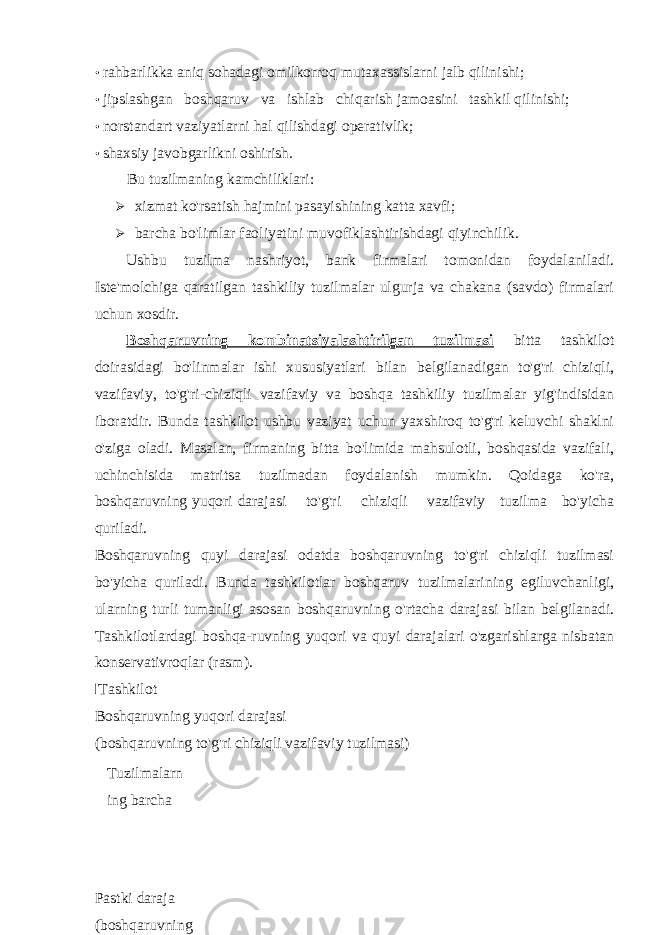 • rahbarlikka aniq sohadagi omilkorroq mutaxassislarni jalb qilinishi; • jipslashgan boshqaruv va ishlab chiqarish jamoasini tashkil qilinishi; • norstandart vaziyatlarni hal qilishdagi operativlik; • shaxsiy javobgarlikni oshirish. Bu tuzilmaning kamchiliklari:  xizmat ko&#39;rsatish hajmini pasayishining katta xavfi;  barcha bo&#39;limlar faoliyatini muvofiklashtirishdagi qiyinchilik. Ushbu tuzilma nashriyot, bank firmalari tomonidan foydalaniladi. Iste&#39;molchiga qaratilgan tashkiliy tuzilmalar ulgurja va chakana (savdo) firmalari uchun xosdir. Boshqaruvning kombinatsiyalashtirilgan tuzilmasi bitta tashkilot doirasidagi bo&#39;linmalar ishi xususiyatlari bilan belgilanadigan to&#39;g&#39;ri chiziqli, vazifaviy, to&#39;g&#39;ri-chiziqli vazifaviy va boshqa tashkiliy tuzilmalar yig&#39;indisidan iboratdir. Bunda tashkilot ushbu vaziyat uchun yaxshiroq to&#39;g&#39;ri keluvchi shaklni o&#39;ziga oladi. Masalan, firmaning bitta bo&#39;limida mahsulotli, boshqasida vazifali, uchinchisida matritsa tuzilmadan foydalanish mumkin. Qoidaga ko&#39;ra, boshqaruvning yuqori darajasi to&#39;g&#39;ri chiziqli vazifaviy tuzilma bo&#39;yicha quriladi. Boshqaruvning quyi darajasi odatda boshqaruvning to&#39;g&#39;ri chiziqli tuzilmasi bo&#39;yicha quriladi. Bunda tashkilotlar boshqaruv tuzilmalarining egiluvchanligi, ularning turli tumanligi asosan boshqaruvning o&#39;rtacha darajasi bilan belgilanadi. Tashkilotlardagi boshqa-ruvning yuqori va quyi darajalari o&#39;zgarishlarga nisbatan konservativroqlar (rasm).I Tashkilot Boshqaruvning yuqori darajasi (boshqaruvning to&#39;g&#39;ri chiziqli vazifaviy tuzilmasi) Tuzilmalarn ing barcha turli Pastki daraja (boshqaruvning to&#39;g&#39;ri chiziqli 