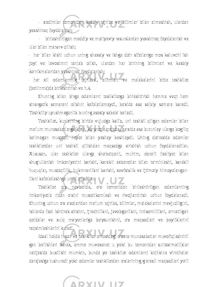 - xodimlar tomonidan kasbiy tajriba va bilimlar bilan almashish, ulardan yaxshiroq foydalanish; - birlashtirilgan moddiy va moliyaviy resurslardan yaxshiroq foydalanish va ular bilan manerv qilish; - har bilan kishi uchun uning shaxsiy va ishga doir sifatlariga mos keluvchi ish joyi va lavozimni tanlab olish, ulardan har birining bilimlari va kasbiy ko&#39;nikmalaridan yaxshiroq foydalanish; - har xil odamlarnnig tajribasi, bilimlari va malakalarini bitta tashkilot (bo&#39;linma)da birlashtirish va h.k. Shuning bilan birga odamlarni tashkilotga birlashtirish hamma vaqt ham sinergetik samarani olishni kafolatlamaydi, ba&#39;zida esa salbiy samara beradi. Tashkiliy uyushmaganlik buning asosiy sababi bo&#39;ladi. Tashkilot, kunlarning birida vujudga kelib, uni tashkil qilgan odamlar bilan ma&#39;lum munosabatlarga kirib, ko&#39;proq darajada, ba&#39;zida esa butunlay ularga bog&#39;liq bo&#39;lmagan mustaqil hayot bilan yashay boshlaydi. Uning doirasida odamlar tashkilotdan uni tashkil qilishdan maqsadga erishish uchun foydalanadilar. Xususan, ular tashkilot ularga sho&#39;baiqarli, muhim, obro&#39;li faoliyat bilan shug&#39;ullanish imkoniyatini berishi, kerakli axborotlar bilan ta&#39;minlashi, kerakli huquqlar, mustaqillik, hukmronlikni berishi, xavfsizlik va ijtimoiy himoyalangan- likni kafolatlashiga umid qiladilar. Tashkilot o&#39;z navbatida, o&#39;z tomonidan birlashtirilgan odamlarning imkoniyatla ridan o&#39;zini mustahkamlash va rivojlantirish uchun foydalanadi. Shuning uchun o&#39;z a&#39;zolaridan ma&#39;lum tajriba, bilimlar, malakalarini mavjudligini, ishlarda faol ishtirok etishni, ijrochilikni, javobgarlikni, intizomlilikni, o&#39;rnatilgan qoidalar va xulq me&#39;yorlariga bo&#39;ysunishni, o&#39;z maqsadlari va boyliklarini taqsimlashlarini kutadi. Ideal holda inson va tashkilot o&#39;rtasidagi o&#39;zaro munosabatlar muvofiqlashtiril gan bo&#39;lishlari kerak, ammo muvozanat u yoki bu tomonidan suiiste&#39;molliklar natijasida buzilishi mumkin, bunda yo tashkilot odamlarni kichkina vintchalar darajasiga tushuradi yoki odamlar tashkilotdan o&#39;zlarining g&#39;arazli maqsadlari yo&#39;li 