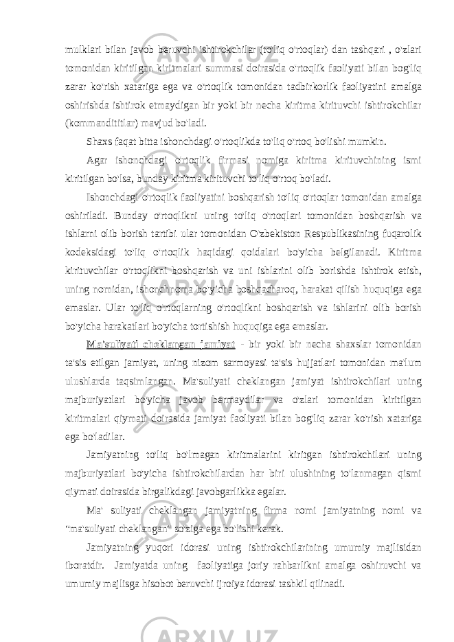 mulklari bilan javob beruvchi ishtirokchilar (to&#39;liq o&#39;rtoqlar) dan tashqari , o&#39;zlari tomonidan kiritilgan kiritmalari summasi doirasida o&#39;rtoqlik faoliyati bilan bog&#39;liq zarar ko&#39;rish xatariga ega va o&#39;rtoqlik tomonidan tadbirkorlik faoliyatini amalga oshirishda ishtirok etmaydigan bir yoki bir necha kiritma kirituvchi ishtirokchilar (kommandititlar) mavjud bo&#39;ladi. Shaxs faqat bitta ishonchdagi o&#39;rtoqlikda to&#39;liq o&#39;rtoq bo&#39;lishi mumkin. Agar ishonchdagi o&#39;rtoqlik firmasi nomiga kiritma kirituvchining ismi kiritilgan bo&#39;lsa, bunday kiritma kirituvchi to&#39;liq o&#39;rtoq bo&#39;ladi. Ishonchdagi o&#39;rtoqlik faoliyatini boshqarish to&#39;liq o&#39;rtoqlar tomonidan amalga oshiriladi. Bunday o&#39;rtoqlikni uning to&#39;liq o&#39;rtoqlari tomonidan boshqarish va ishlarni olib borish tartibi ular tomonidan O&#39;zbekiston Respublikasining fuqarolik kodeksidagi to&#39;liq o&#39;rtoqlik haqidagi qoidalari bo&#39;yicha belgilanadi. Kiritma kirituvchilar o&#39;rtoqlikni boshqarish va uni ishlarini olib borishda ishtirok etish, uning nomidan, ishonchnoma bo&#39;yicha boshqacharoq, harakat qilish huquqiga ega emaslar. Ular to&#39;liq o&#39;rtoqlarning o&#39;rtoqlikni boshqarish va ishlarini olib borish bo&#39;yicha harakatlari bo&#39;yicha tortishish huquqiga ega emaslar. Ma&#39;suliyati cheklangan jamiyat - bir yoki bir necha shaxslar tomonidan ta&#39;sis etilgan jamiyat, uning nizom sarmoyasi ta&#39;sis hujjatlari tomonidan ma&#39;lum ulushlarda taqsimlangan. Ma&#39;suliyati cheklangan jamiyat ishtirokchilari uning majburiyatlari bo&#39;yicha javob bermaydilar va o&#39;zlari tomonidan kiritilgan kiritmalari qiymati doirasida jamiyat faoliyati bilan bog&#39;liq zarar ko&#39;rish xatariga ega bo&#39;ladilar. Jamiyatning to&#39;liq bo&#39;lmagan kiritmalarini kiritgan ishtirokchilari uning majburiyatlari bo&#39;yicha ishtirokchilardan har biri ulushining to&#39;lanmagan qismi qiymati doirasida birgalikdagi javobgarlikka egalar. Ma&#39; suliyati cheklangan jamiyatning firma nomi jamiyatning nomi va &#34;ma&#39;suliyati cheklangan&#34; so&#39;ziga ega bo&#39;lishi kerak. Jamiyatning yuqori idorasi uning ishtirokchilarining umumiy majlisidan iboratdir. Jamiyatda uning faoliyatiga joriy rahbarlikni amalga oshiruvchi va umumiy majlisga hisobot beruvchi ijroiya idorasi tashkil qilinadi. 