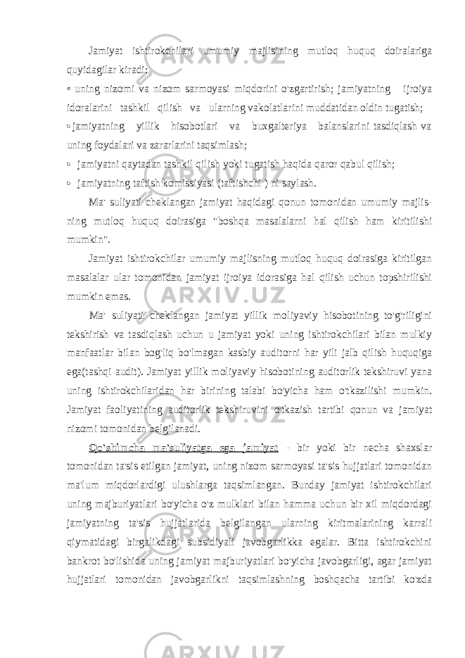 Jamiyat ishtirokchilari umumiy majlisining mutloq huquq doiralariga quyidagilar kiradi: • uning nizomi va nizom sarmoyasi miqdorini o&#39;zgartirish; jamiyatning ijroiya idoralarini tashkil qilish va ularning vakolatlarini muddatidan oldin tugatish;  jamiyatning yillik hisobotlari va buxgalteriya balanslarini tasdiqlash va uning foydalari va zararlarini taqsimlash;  jamiyatni qaytadan tashkil qilish yoki tugatish haqida qaror qabul qilish;  jamiyatning taftish komissiyasi (taftishchi ) ni saylash. Ma&#39; suliyati cheklangan jamiyat haqidagi qonun tomonidan umumiy majlis- ning mutloq huquq doirasiga &#34;boshqa masalalarni hal qilish ham kiritilishi mumkin&#34;. Jamiyat ishtirokchilar umumiy majlisning mutloq huquq doirasiga kiritilgan masalalar ular tomonidan jamiyat ijroiya idorasiga hal qilish uchun topshirilishi mumkin emas. Ma&#39; suliyati cheklangan jamiyat yillik moliyaviy hisobotining to&#39;g&#39;riligini tekshirish va tasdiqlash uchun u jamiyat yoki uning ishtirokchilari bilan mulkiy manfaatlar bilan bog&#39;liq bo&#39;lmagan kasbiy auditorni har yili jalb qilish huquqiga ega(tashqi audit). Jamiyat yillik moliyaviy hisobotining auditorlik tekshiruvi yana uning ishtirokchilaridan har birining talabi bo&#39;yicha ham o&#39;tkazilishi mumkin. Jamiyat faoliyatining auditorlik tekshiruvini o&#39;tkazish tartibi qonun va jamiyat nizomi tomonidan belgilanadi. Qo&#39;shimcha ma&#39;suliyatga ega jamiyat - bir yoki bir necha shaxslar tomonidan ta&#39;sis etilgan jamiyat, uning nizom sarmoyasi ta&#39;sis hujjatlari tomonidan ma&#39;lum miqdorlardigi ulushlarga taqsimlangan. Bunday jamiyat ishtirokchilari uning majburiyatlari bo&#39;yicha o&#39;z mulklari bilan hamma uchun bir xil miqdordagi jamiyatning ta&#39;sis hujjatlarida belgilangan ularning kiritmalarining karrali qiymatidagi birgalikdagi subsidiyali javobgarlikka egalar. Bitta ishtirokchini bankrot bo&#39;lishida uning jamiyat majburiyatlari bo&#39;yicha javobgarligi, agar jamiyat hujjatlari tomonidan javobgarlikni taqsimlashning boshqacha tartibi ko&#39;zda 