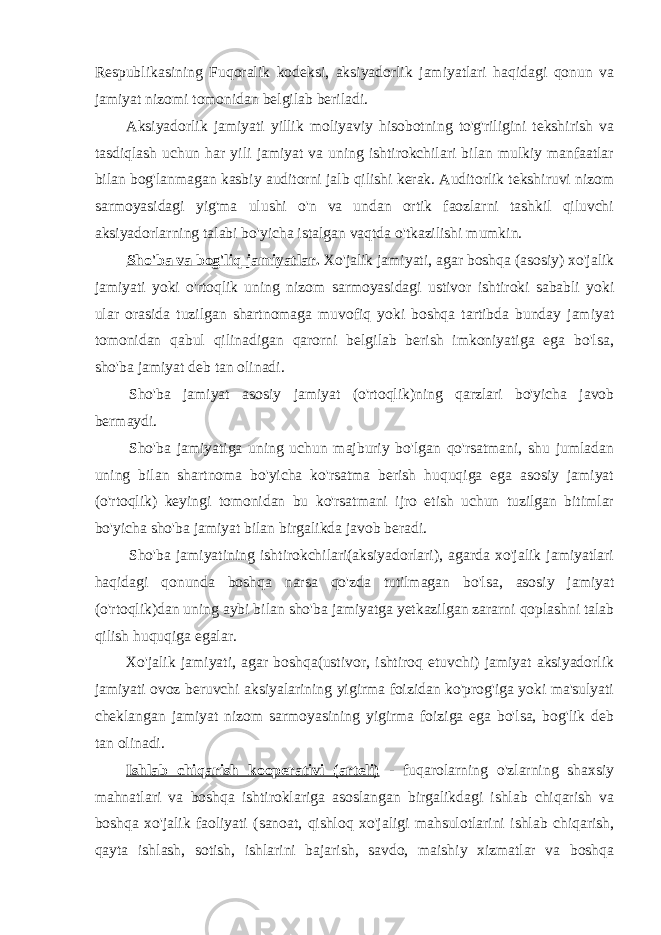 Respublikasining Fuqoralik kodeksi, aksiyadorlik jamiyatlari haqidagi qonun va jamiyat nizomi tomonidan belgilab beriladi. Aksiyadorlik jamiyati yillik moliyaviy hisobotning to&#39;g&#39;riligini tekshirish va tasdiqlash uchun har yili jamiyat va uning ishtirokchilari bilan mulkiy manfaatlar bilan bog&#39;lanmagan kasbiy auditorni jalb qilishi kerak. Auditorlik tekshiruvi nizom sarmoyasidagi yig&#39;ma ulushi o&#39;n va undan ortik faozlarni tashkil qiluvchi aksiyadorlarning talabi bo&#39;yicha istalgan vaqtda o&#39;tkazilishi mumkin. Sho&#39;ba va bog&#39;liq jamiyatlar . Xo&#39;jalik jamiyati, agar boshqa (asosiy) xo&#39;jalik jamiyati yoki o&#39;rtoqlik uning nizom sarmoyasidagi ustivor ishtiroki sababli yoki ular orasida tuzilgan shartnomaga muvofiq yoki boshqa tartibda bunday jamiyat tomonidan qabul qilinadigan qarorni belgilab berish imkoniyatiga ega bo&#39;lsa, sho&#39;ba jamiyat deb tan olinadi. Sho&#39;ba jamiyat asosiy jamiyat (o&#39;rtoqlik)ning qarzlari bo&#39;yicha javob bermaydi. Sho&#39;ba jamiyatiga uning uchun majburiy bo&#39;lgan qo&#39;rsatmani, shu jumladan uning bilan shartnoma bo&#39;yicha ko&#39;rsatma berish huquqiga ega asosiy jamiyat (o&#39;rtoqlik) keyingi tomonidan bu ko&#39;rsatmani ijro etish uchun tuzilgan bitimlar bo&#39;yicha sho&#39;ba jamiyat bilan birgalikda javob beradi. Sho&#39;ba jamiyatining ishtirokchilari(aksiyadorlari), agarda xo&#39;jalik jamiyatlari haqidagi qonunda boshqa narsa qo&#39;zda tutilmagan bo&#39;lsa, asosiy jamiyat (o&#39;rtoqlik)dan uning aybi bilan sho&#39;ba jamiyatga yetkazilgan zararni qoplashni talab qilish huquqiga egalar. Xo&#39;jalik jamiyati, agar boshqa(ustivor, ishtiroq etuvchi) jamiyat aksiyadorlik jamiyati ovoz beruvchi aksiyalarining yigirma foizidan ko&#39;prog&#39;iga yoki ma&#39;sulyati cheklangan jamiyat nizom sarmoyasining yigirma foiziga ega bo&#39;lsa, bog&#39;lik deb tan olinadi. Ishlab chiqarish kooperativi (arteli) - fuqarolarning o&#39;zlarning shaxsiy mahnatlari va boshqa ishtiroklariga asoslangan birgalikdagi ishlab chiqarish va boshqa xo&#39;jalik faoliyati (sanoat, qishloq xo&#39;jaligi mahsulotlarini ishlab chiqarish, qayta ishlash, sotish, ishlarini bajarish, savdo, maishiy xizmatlar va boshqa 