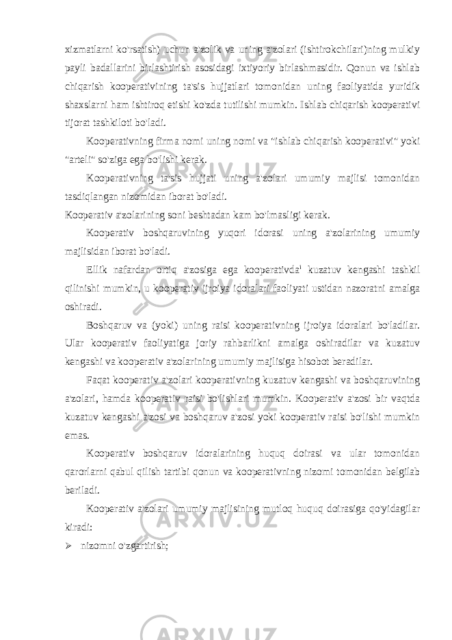 xizmatlarni ko&#39;rsatish) uchun a&#39;zolik va uning a&#39;zolari (ishtirokchilari)ning mulkiy payli badallarini birlashtirish asosidagi ixtiyoriy birlashmasidir. Qonun va ishlab chiqarish kooperativining ta&#39;sis hujjatlari tomonidan uning faoliyatida yuridik shaxslarni ham ishtiroq etishi ko&#39;zda tutilishi mumkin. Ishlab chiqarish kooperativi tijorat tashkiloti bo&#39;ladi. Kooperativning firma nomi uning nomi va &#34;ishlab chiqarish kooperativi&#34; yoki &#34;arteli&#34; so&#39;ziga ega bo&#39;lishi kerak. Kooperativning ta&#39;sis hujjati uning a&#39;zolari umumiy majlisi tomonidan tasdiqlangan nizomidan iborat bo&#39;ladi. Kooperativ a&#39;zolarining soni beshtadan kam bo&#39;lmasligi kerak. Kooperativ boshqaruvining yuqori idorasi uning a&#39;zolarining umumiy majlisidan iborat bo&#39;ladi. Ellik nafardan ortiq a&#39;zosiga ega kooperativda i kuzatuv kengashi tashkil qilinishi mumkin, u kooperativ ijroiya idoralari faoliyati ustidan nazoratni amalga oshiradi. Boshqaruv va (yoki) uning raisi kooperativning ijroiya idoralari bo&#39;ladilar. Ular kooperativ faoliyatiga joriy rahbarlikni amalga oshiradilar va kuzatuv kengashi va kooperativ a&#39;zolarining umumiy majlisiga hisobot beradilar. Faqat kooperativ a&#39;zolari kooperativning kuzatuv kengashi va boshqaruvining a&#39;zolari, hamda kooperativ raisi bo&#39;lishlari mumkin. Kooperativ a&#39;zosi bir vaqtda kuzatuv kengashi a&#39;zosi va boshqaruv a&#39;zosi yoki kooperativ raisi bo&#39;lishi mumkin emas. Kooperativ boshqaruv idoralarining huquq doirasi va ular tomonidan qarorlarni qabul qilish tartibi qonun va kooperativning nizomi tomonidan belgilab beriladi. Kooperativ a&#39;zolari umumiy majlisining mutloq huquq doirasiga qo&#39;yidagilar kiradi:  nizomni o&#39;zgartirish; 