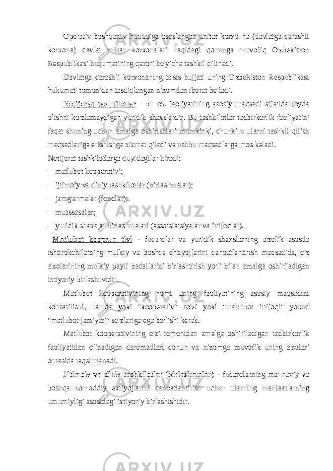 Operativ boshqaruv huquqiga asoslangan unitar korxo na (davlatga qarashli korxona) davlat unitar korxonalari haqidagi qonunga muvofiq O&#39;zbekiston Respublikasi huqumatining qarori bo&#39;yicha tashkil qilinadi. Davlatga qarashli korxonaning ta&#39;sis hujjati uning O&#39;zbekiston Respublikasi hukumati tomonidan tasdiqlangan nizomdan iborat bo&#39;ladi. Notijorat tashkilotlar - bu o&#39;z faoliyatining asosiy maqsadi sifatida foyda olishni ko&#39;zlamaydigan yuridik shaxslardir. Bu tashkilotlar tadbirkorlik faoliyatini faqat shuning uchun amalga oshirishlari mumkinki, chunki u ularni tashkil qilish maqsadlariga erishishga xizmat qiladi va ushbu maqsadlarga mos keladi. Notijorat tashkilotlarga quyidagilar kiradi: - matlubot kooperativi; - ijtimoiy va diniy tashkilotlar (birlashmalar); - jamg&#39;armalar (fondlar); - muassasalar; - yuridik shaxslar birlashmalari (assotsiatsiyalar va ittifoqlar). Matlubot koopera tivi - fuqarolar va yuridik shaxslarning a&#39;zolik asosda ishtirokchilarning mulkiy va boshqa ehtiyojlarini qanoatlantirish maqsadida, o&#39;z a&#39;zolarining mulkiy payli badallarini birlashtirish yo&#39;li bilan amalga oshiriladigan ixtiyoriy birlashuvidir. Matlubot kooperativining nomi uning faoliyatining asosiy maqsadini ko&#39;rsatilishi, hamda yoki &#34;kooperativ&#34; so&#39;zi yoki &#34;matlubot ittifoqi&#34; yoxud &#34;matlubot jamiyati&#34; so&#39;zlariga ega bo&#39;lishi kerak. Matlubot kooperativining o&#39;zi tomonidan amalga oshiriladigan tadbirkorlik faoliyatidan olinadigan daromadlari qonun va nizomga muvofik uning a&#39;zolari o&#39;rtasida taqsimlanadi. Ijtimoiy va diniy tashkilotlar (birlashmalar ) - fuqarolarning ma&#39; naviy va boshqa nomoddiy extiyojlarini qanoatlantirish uchun ularning manfaatlarning umumiyligi asosidagi ixtiyoriy birlashishidir. 