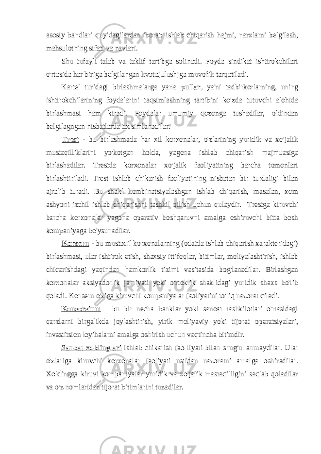 asosiy bandlari quyidagilardan iborat: ishlab chiqarish hajmi, narxlarni belgilash, mahsulotning sifati va navlari. Shu tufayli talab va taklif tartibga solinadi. Foyda sindikat ishtirokchilari o&#39;rtasida har biriga belgilangan kvota(ulush)ga muvofik tarqatiladi. Kartel turidagi birlashmalarga yana pullar, ya&#39;ni tadbirkorlarning, uning ishtirokchilarining foydalarini taqsimlashning tartibini ko&#39;zda tutuvchi alohida birlashmasi ham kiradi. Foydalar umumiy qozonga tushadilar, oldindan belgilagngan nisbatlarda taqsimlanadilar. Trest - bu birlashmada har xil korxonalar, o&#39;zlarining yuridik va xo&#39;jalik mustaqilliklarini yo&#39;kotgan holda, yagona ishlab chiqarish majmuasiga birlashadilar. Trestda korxonalar xo&#39;jalik faoliyatining barcha tomonlari birlashtiriladi. Trest ishlab chikarish faoliyatining nisbatan bir turdaligi bilan ajralib turadi. Bu shakl kombinatsiyalashgan ishlab chiqarish, masalan, xom ashyoni izchil ishlab chiqarishni tashkil qilish uchun qulaydir. Trestga kiruvchi barcha korxonalar yagona operativ boshqaruvni amalga oshiruvchi bitta bosh kompaniyaga bo&#39;ysunadilar. Konsern - bu mustaqil korxonalarning (odatda ishlab chiqarish xarakteridagi) birlashmasi, ular ishtirok etish, shaxsiy ittifoqlar, bitimlar, moliyalashtirish, ishlab chiqarishdagi yaqindan hamkorlik tizimi vasitasida bog&#39;lanadilar. Birlashgan korxonalar aksiyadorlik jamiyati yoki o&#39;rtoklik shaklidagi yuridik shaxs bo&#39;lib qoladi. Konsern o&#39;ziga kiruvchi kompaniyalar faoliyatini to&#39;liq nazorat qiladi. Konsorsium - bu bir necha banklar yoki sanoat tashkilotlari o&#39;rtasidagi qarzlarni birgalikda joylashtirish, yirik moliyaviy yoki tijorat operatsiyalari, investitsion loyihalarni amalga oshirish uchun vaqtincha bitimdir. Sanoat xoldinglari ishlab chikarish fao liyati bilan shug&#39;ullanmaydilar. Ular o&#39;zlariga kiruvchi korxonalar faoliyati ustidan nazoratni amalga oshiradilar. Xoldingga kiruvi kompaniyalar yuridik va xo&#39;jalik mastaqilligini saqlab qoladilar va o&#39;z nomlaridan tijorat bitimlarini tuzadilar. 