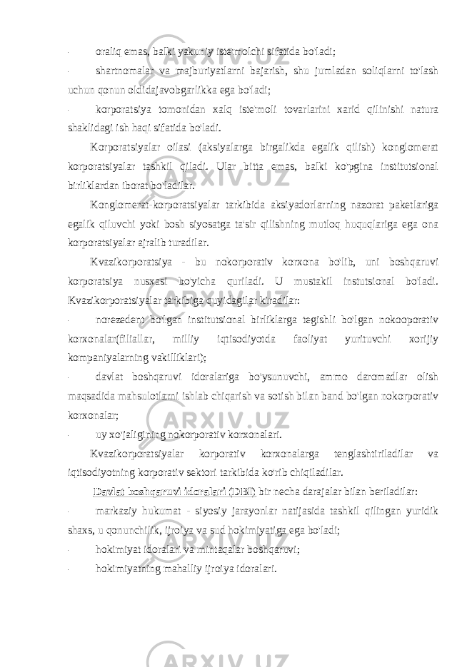 - oraliq emas, balki yakuniy iste&#39;molchi sifatida bo&#39;ladi; - shartnomalar va majburiyatlarni bajarish, shu jumladan soliqlarni to&#39;lash uchun qonun oldidajavobgarlikka ega bo&#39;ladi; - korporatsiya tomonidan xalq iste&#39;moli tovarlarini xarid qilinishi natura shaklidagi ish haqi sifatida bo&#39;ladi. Korporatsiyalar oilasi (aksiyalarga birgalikda egalik qilish) konglomerat korporatsiyalar tashkil qiladi. Ular bitta emas, balki ko&#39;pgina institutsional birliklardan iborat bo&#39;ladilar. Konglomerat-korporatsiyalar tarkibida aksiyadorlarning nazorat paketlariga egalik qiluvchi yoki bosh siyosatga ta&#39;sir qilishning mutloq huquqlariga ega ona korporatsiyalar ajralib turadilar. Kvazikorporatsiya - bu nokorporativ korxona bo&#39;lib, uni boshqaruvi korporatsiya nusxasi bo&#39;yicha quriladi. U mustakil instutsional bo&#39;ladi. Kvazikorporatsiyalar tarkibiga quyidagilar kiradilar: - norezedent bo&#39;lgan institutsional birliklarga tegishli bo&#39;lgan nokooporativ korxonalar(filiallar, milliy iqtisodiyotda faoliyat yurituvchi xorijiy kompaniyalarning vakilliklari); - davlat boshqaruvi idoralariga bo&#39;ysunuvchi, ammo daromadlar olish maqsadida mahsulotlarni ishlab chiqarish va sotish bilan band bo&#39;lgan nokorporativ korxonalar; - uy xo&#39;jaligining nokorporativ korxonalari. Kvazikorporatsiyalar korporativ korxonalarga tenglashtiriladilar va iqtisodiyotning korporativ sektori tarkibida ko&#39;rib chiqiladilar. Davlat boshqaruvi idoralari (DBI) bir necha darajalar bilan beriladilar: - markaziy hukumat - siyosiy jarayonlar natijasida tashkil qilingan yuridik shaxs, u qonunchilik, ijroiya va sud hokimiyatiga ega bo&#39;ladi; - hokimiyat idoralari va mintaqalar boshqaruvi; - hokimiyatning mahalliy ijroiya idoralari. 