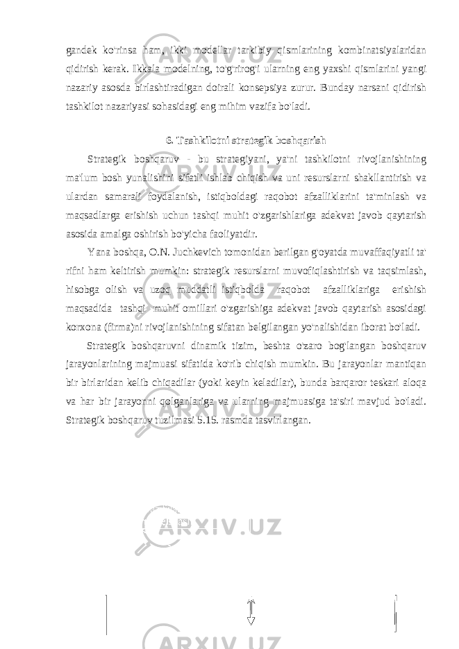 gandek ko&#39;rinsa ham, ikki modellar tarkibiy qismlarining kombinatsiyalaridan qidirish kerak. Ikkala modelning, to&#39;g&#39;rirog&#39;i ularning eng yaxshi qismlarini yangi nazariy asosda birlashtiradigan doirali konsepsiya zurur. Bunday narsani qidirish tashkilot nazariyasi sohasidagi eng mihim vazifa bo&#39;ladi. 6. Tashkilotni strategik boshqarish Strategik boshqaruv - bu strategiyani, ya&#39;ni tashkilotni rivojlanishining ma&#39;lum bosh yunalishini sifatli ishlab chiqish va uni resurslarni shakllantirish va ulardan samarali foydalanish, istiqboldagi raqobot afzalliklarini ta&#39;minlash va maqsadlarga erishish uchun tashqi muhit o&#39;zgarishlariga adekvat javob qaytarish asosida amalga oshirish bo&#39;yicha faoliyatdir. Yana boshqa, O.N. Juchkevich tomonidan berilgan g&#39;oyatda muvaffaqiyatli ta&#39; rifni ham keltirish mumkin: strategik resurslarni muvofiqlashtirish va taqsimlash, hisobga olish va uzoq muddatli istiqbolda raqobot afzalliklariga erishish maqsadida tashqi muhit omillari o&#39;zgarishiga adekvat javob qaytarish asosidagi korxona (firma)ni rivojlanishining sifatan belgilangan yo&#39;nalishidan iborat bo&#39;ladi. Strategik boshqaruvni dinamik tizim, beshta o&#39;zaro bog&#39;langan boshqaruv jarayonlarining majmuasi sifatida ko&#39;rib chiqish mumkin. Bu jarayonlar mantiqan bir birlaridan kelib chiqadilar (yoki keyin keladilar), bunda barqaror teskari aloqa va har bir jarayonni qolganlariga va ularning majmuasiga ta&#39;siri mavjud bo&#39;ladi. Strategik boshqaruv tuzilmasi 5.15. rasmda tasvirlangan. 