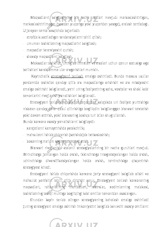 Maqsadlarni belgilashning bir necha usullari mavjud: markazlashtirilgan, markazlashtirilmagan (pastdan yuqoriga yoki yuqoridan pastga), aralash tartibdagi. U jarayon to&#39;rtta bosqichda bajariladi: - atrofda kuzatiladigan tendensiyalarni tahlil qilish; - umuman tashkilotning maqsadlarini belgilash; - maqsadlar ierarxiyasini qurish; - shaxsiy maqsadlarni belgilash. Maksadlar tashkilot, uning bo&#39;linmalari va a&#39;zolari uchun qonun statusiga ega bo&#39;lishlari kerak, ammo ular o&#39;zgarishlari mumkin. Keyinchalik strategiyani tanlash amalga oshiriladi. Bunda maxsus usullar yordamida tashkilot qanday qilib o&#39;z maqsadlariga erishishi va o&#39;z missiyasini amalga oshirishi belgilanadi, ya&#39;ni uning faoliyatining soha, vositalar va shakl kabi tomonlarini rivojlanish yo&#39;nalishlari belgilanadi. Strategiyani tanlanishi tashkilot tomonidan kelajakda uni faoliyat yuritishiga nisbatan qanday qaror qabul qilinishiga bog&#39;liqdir: belgilanggan biznesni to&#39;xtatish yoki davom ettirish, yoki biznesning boshqa turi bilan shug&#39;ullanish. Bunda korxona asosiy yo&#39;nalishlarni belgilaydi: - xarajatlarni kamaytirishda yetakchilik; - mahsulotni ishlab chiqarish (sotishda)da ixtisoslashish; - bozorning ma&#39;lum segmentini qayd etish. Biznesni rivojlanishi etalonli strategiyalarining bir necha guruhlari mavjud. Birinchisiga jamlangan holda o&#39;sish, ikkinchisiga integratsiyalangan holda o&#39;sish, uchinchisiga diversifikatsiyalangan holda o&#39;sish, to&#39;rtinchisiga qisqartirish strategiyasi kiradi. Strategiyani ishlab chiqarishda korxona joriy strategiyani belgilab olishi va mahsulot partfelini tahlil qilib chiqishi zarur. Strategiyani tanlash korxonaning maqsadlari, rahbarlarning manfaatlari, resurslar, xodimlarning malakasi, tashkilotning tashqi muhitga bog&#39;liqligi kabi omillar tomonidan asaslangan. Shundan keyin tanlab olingan strategiyaning baholash amalga oshiriladi (uning strategiyani amalga oshirish imkoniyatini belgilab beruvchi asosiy omillarni 