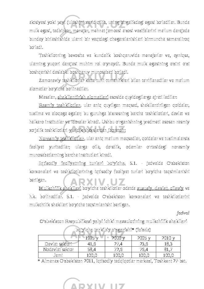 aktsiyasi yoki payi (ulush)ni xarid qilib, uning birgalikdagi egasi bo&#39;ladilar. Bunda mulk egasi, tadbirkor, menejer, mehnat jamoasi a&#39;zosi vazifalarini ma&#39;lum darajada bunday birlashishida ularni bir vaqtdagi chegaralanishlari birmuncha samaraliroq bo&#39;ladi. Tashkilotning bevosita va kundalik boshqaruvida menejerlar va, ayniqsa, ularning yuqori darajasi muhim rol o&#39;ynaydi. Bunda mulk egasining o&#39;zini o&#39;zi boshqarishi daslabki boshqaruv munosabati bo&#39;ladi. Zamonaviy tashkilotlar katta turli-tumanliklari bilan ta&#39;riflanadilar va ma&#39;lum alomatlar bo&#39;yicha bo&#39;linadilar. Masalan, shakllantirish alomatlari asosida quyidagilarga ajrati ladilar: Rasmiy tashkilotlar , ular aniq quyilgan maqsad, shakllantirilgan qoidalar, tuzilma va aloqaga egalar; bu guruhga biznesning barcha tashkilotlari, davlat va halkaro institutlar va idoralar kiradi. Ushbu o&#39;rganishning predmeti asosan rasmiy xo&#39;jalik tashkilotlari-yuridik shaxslardan iboratdir; Norasmiy tashkilotlar , ular aniq ma&#39;lum maqsadlar, qoidalar va tuzilmalarsiz faoliyat yuritadilar; ularga oila, do&#39;stlik, odamlar o&#39;rtasidagi norasmiy munosabatlarning barcha institutlari kiradi. Iqtisodiy faoliyatning turlari bo&#39;yicha. 5.1. - jadvalda O&#39;zbekiston korxonalari va tashkilotlarining iqtisodiy faoliyat turlari bo&#39;yicha taqsimlanishi berilgan. Mulkchilik shakllari bo&#39;yicha tashkilotlar odatda xususiy, davlat, oilaviy va h.k. bo&#39;linadilar. 5.1. - jadvalda O&#39;zbekiston korxonalari va tashkilotlarini mulkchilik shakllari bo&#39;yicha taqsimlanishi berilgan. jadval O&#39;zbekiston Respublikasi yalpi ichki maxsulotining mulkchilik shakllari bo&#39;yicha tarkibiy o&#39;zgarishi* (foizda) 1995 y 2000 y 2005 y 2010 y Davlat sektori 41,6 27,4 23,6 18,3 Nodavlat sektor 58,4 72,6 76,4 81,7 Jami 100,0 100,0 100,0 100,0 * Almanax O&#39;zbekiston 2011, Iqtisodiy tadqiqotlar markazi, Toshkent 27-bet. 