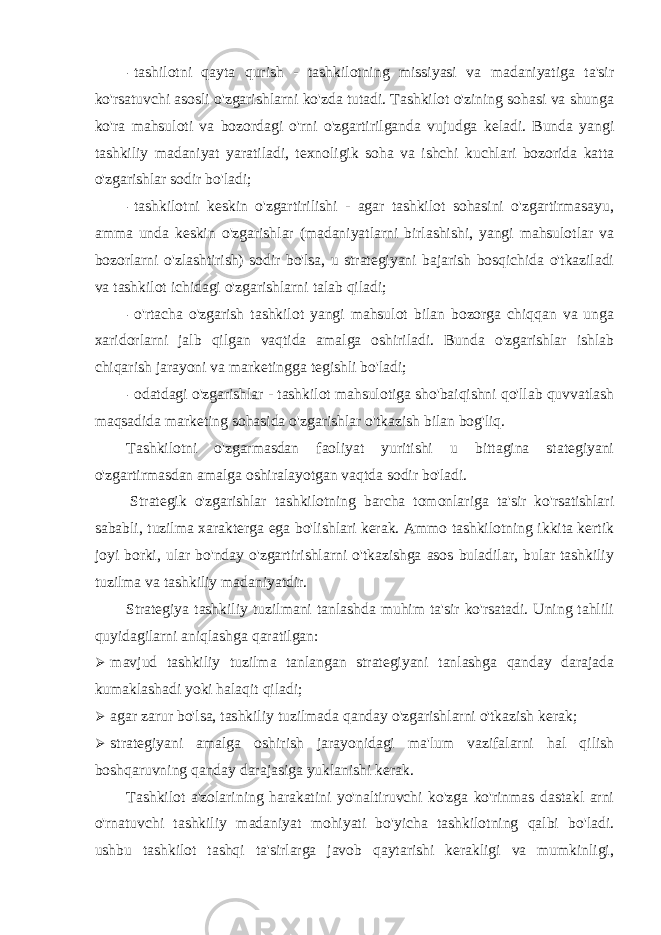 - tashilotni qayta qurish - tashkilotning missiyasi va madaniyatiga ta&#39;sir ko&#39;rsatuvchi asosli o&#39;zgarishlarni ko&#39;zda tutadi. Tashkilot o&#39;zining sohasi va shunga ko&#39;ra mahsuloti va bozordagi o&#39;rni o&#39;zgartirilganda vujudga keladi. Bunda yangi tashkiliy madaniyat yaratiladi, texnoligik soha va ishchi kuchlari bozorida katta o&#39;zgarishlar sodir bo&#39;ladi; - tashkilotni keskin o&#39;zgartirilishi - agar tashkilot sohasini o&#39;zgartirmasayu, amma unda keskin o&#39;zgarishlar (madaniyatlarni birlashishi, yangi mahsulotlar va bozorlarni o&#39;zlashtirish) sodir bo&#39;lsa, u strategiyani bajarish bosqichida o&#39;tkaziladi va tashkilot ichidagi o&#39;zgarishlarni talab qiladi; - o&#39;rtacha o&#39;zgarish tashkilot yangi mahsulot bilan bozorga chiqqan va unga xaridorlarni jalb qilgan vaqtida amalga oshiriladi. Bunda o&#39;zgarishlar ishlab chiqarish jarayoni va marketingga tegishli bo&#39;ladi; - odatdagi o&#39;zgarishlar - tashkilot mahsulotiga sho&#39;baiqishni qo&#39;llab quvvatlash maqsadida marketing sohasida o&#39;zgarishlar o&#39;tkazish bilan bog&#39;liq. Tashkilotni o&#39;zgarmasdan faoliyat yuritishi u bittagina stategiyani o&#39;zgartirmasdan amalga oshiralayotgan vaqtda sodir bo&#39;ladi. Strategik o&#39;zgarishlar tashkilotning barcha tomonlariga ta&#39;sir ko&#39;rsatishlari sababli, tuzilma xarakterga ega bo&#39;lishlari kerak. Ammo tashkilotning ikkita kertik joyi borki, ular bo&#39;nday o&#39;zgartirishlarni o&#39;tkazishga asos buladilar, bular tashkiliy tuzilma va tashkiliy madaniyatdir. Strategiya tashkiliy tuzilmani tanlashda muhim ta&#39;sir ko&#39;rsatadi. Uning tahlili quyidagilarni aniqlashga qaratilgan:  mavjud tashkiliy tuzilma tanlangan strategiyani tanlashga qanday darajada kumaklashadi yoki halaqit qiladi;  agar zarur bo&#39;lsa, tashkiliy tuzilmada qanday o&#39;zgarishlarni o&#39;tkazish kerak;  strategiyani amalga oshirish jarayonidagi ma&#39;lum vazifalarni hal qilish boshqaruvning qanday darajasiga yuklanishi kerak. Tashkilot a&#39;zolarining harakatini yo&#39;naltiruvchi ko&#39;zga ko&#39;rinmas dastakl arni o&#39;rnatuvchi tashkiliy madaniyat mohiyati bo&#39;yicha tashkilotning qalbi bo&#39;ladi. ushbu tashkilot tashqi ta&#39;sirlarga javob qaytarishi kerakligi va mumkinligi, 