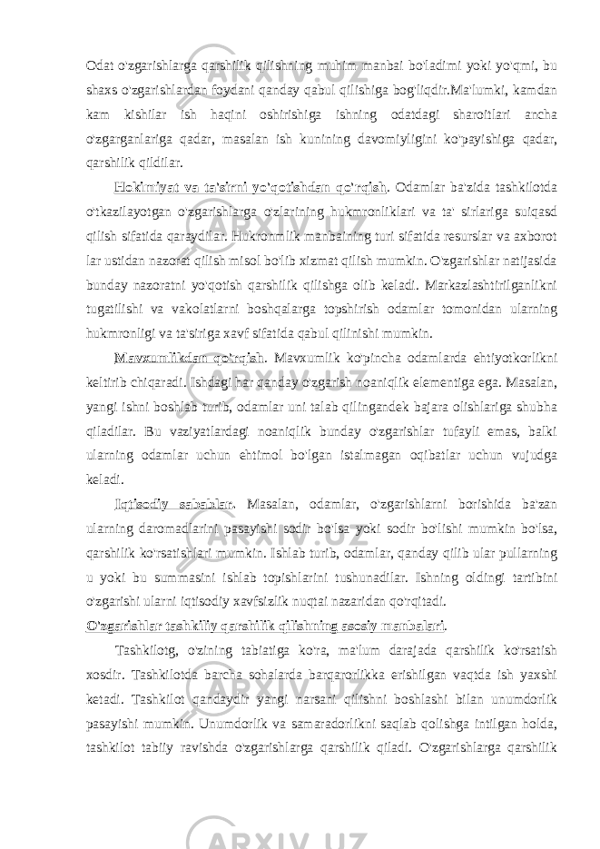 Odat o&#39;zgarishlarga qarshilik qilishning muhim manbai bo&#39;ladimi yoki yo&#39;qmi, bu shaxs o&#39;zgarishlardan foydani qanday qabul qilishiga bog&#39;liqdir.Ma&#39;lumki, kamdan kam kishilar ish haqini oshirishiga ishning odatdagi sharoitlari ancha o&#39;zgarganlariga qadar, masalan ish kunining davomiyligini ko&#39;payishiga qadar, qarshilik qildilar. Hokimiyat va ta&#39;sirni yo&#39;qotishdan qo&#39;rqish . Odamlar ba&#39;zida tashkilotda o&#39;tkazilayotgan o&#39;zgarishlarga o&#39;zlarining hukmronliklari va ta&#39; sirlariga suiqasd qilish sifatida qaraydilar. Hukronmlik manbaining turi sifatida resurslar va axborot lar ustidan nazorat qilish misol bo&#39;lib xizmat qilish mumkin. O&#39;zgarishlar natijasida bunday nazoratni yo&#39;qotish qarshilik qilishga olib keladi. Markazlashtirilganlikni tugatilishi va vakolatlarni boshqalarga topshirish odamlar tomonidan ularning hukmronligi va ta&#39;siriga xavf sifatida qabul qilinishi mumkin. Mavxumlikdan qo&#39;rqish . Mavxumlik ko&#39;pincha odamlarda ehtiyotkorlikni keltirib chiqaradi. Ishdagi har qanday o&#39;zgarish noaniqlik elementiga ega. Masalan, yangi ishni boshlab turib, odamlar uni talab qilingandek bajara olishlariga shubha qiladilar. Bu vaziyatlardagi noaniqlik bunday o&#39;zgarishlar tufayli emas, balki ularning odamlar uchun ehtimol bo&#39;lgan istalmagan oqibatlar uchun vujudga keladi. Iqtisodiy sabablar . Masalan, odamlar, o&#39;zgarishlarni borishida ba&#39;zan ularning daromadlarini pasayishi sodir bo&#39;lsa yoki sodir bo&#39;lishi mumkin bo&#39;lsa, qarshilik ko&#39;rsatishlari mumkin. Ishlab turib, odamlar, qanday qilib ular pullarning u yoki bu summasini ishlab topishlarini tushunadilar. Ishning oldingi tartibini o&#39;zgarishi ularni iqtisodiy xavfsizlik nuqtai nazaridan qo&#39;rqitadi. O&#39;zgarishlar tashkiliy qarshilik qilishning asosiy manbalari . Tashkilotg, o&#39;zining tabiatiga ko&#39;ra, ma&#39;lum darajada qarshilik ko&#39;rsatish xosdir. Tashkilotda barcha sohalarda barqarorlikka erishilgan vaqtda ish yaxshi ketadi. Tashkilot qandaydir yangi narsani qilishni boshlashi bilan unumdorlik pasayishi mumkin. Unumdorlik va samaradorlikni saqlab qolishga intilgan holda, tashkilot tabiiy ravishda o&#39;zgarishlarga qarshilik qiladi. O&#39;zgarishlarga qarshilik 